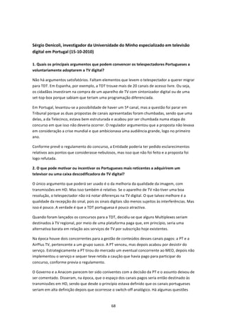  


Sérgio Denicoli, investigador da Universidade do Minho especializado em televisão 
digital em Portugal (15‐10‐2010) 
 
1. Quais os principais argumentos que podem convencer os telespectadores Portugueses a 
voluntariamente adoptarem a TV digital? 

Não há argumentos satisfatórios. Faltam elementos que levem o telespectador a querer migrar 
para TDT. Em Espanha, por exemplo, a TDT trouxe mais de 20 canais de acesso livre. Ou seja, 
os cidadãos investiram na compra de um aparelho de TV com sintonizador digital ou de uma 
set‐top‐box porque sabiam que teriam uma programação diferenciada. 

Em Portugal, levantou‐se a possibilidade de haver um 5º canal, mas a questão foi parar em 
Tribunal porque as duas propostas de canais apresentadas foram chumbadas, sendo que uma 
delas, a da Telecinco, estava bem estruturada e acabou por ser chumbada numa etapa do 
concurso em que isso não deveria ocorrer. O regulador argumentou que a proposta não levava 
em consideração a crise mundial e que ambicionava uma audiência grande, logo no primeiro 
ano.  

Conforme prevê o regulamento do concurso, a Entidade poderia ter pedido esclarecimentos 
relativos aos pontos que considerasse nebulosos, mas isso que não foi feito e a proposta foi 
logo refutada. 

2. O que pode motivar ou incentivar os Portugueses mais reticentes a adquirirem um 
televisor ou uma caixa descodificadora de TV digital?  

O único argumento que poderá ser usado é o da melhoria da qualidade da imagem, com 
transmissões em HD. Mas isso também é relativo. Se o aparelho de TV não tiver uma boa 
resolução, o telespectador não irá notar diferenças na TV digital. O que talvez melhore é a 
qualidade da recepção do sinal, pois os sinais digitais são menos sujeitos às interferências. Mas 
isso é pouco. A verdade é que a TDT portuguesa é pouco atractiva.  

Quando foram lançados os concursos para a TDT, decidiu‐se que alguns Multiplexes seriam 
destinados à TV regional, por meio de uma plataforma paga que, em princípio, seria uma 
alternativa barata em relação aos serviços de TV por subscrição hoje existentes. 

Na época houve dois concorrentes para a gestão de conteúdos desses canais pagos: a PT e a 
AirPlus TV, pertencente a um grupo sueco. A PT venceu, mas depois acabou por desistir do 
serviço. Estrategicamente a PT tirou do mercado um eventual concorrente ao MEO, depois não 
implementou o serviço e sequer teve retida a caução que havia pago para participar do 
concurso, conforme previa o regulamento.  

O Governo e a Anacom parecem ter sido coniventes com a decisão da PT e o assunto deixou de 
ser comentado. Disseram, na época, que o espaço dos canais pagos seria então destinado às 
transmissões em HD, sendo que desde o princípio estava definido que os canais portugueses 
seriam em alta definição depois que ocorresse o switch‐off analógico. Há algumas questões 


                                               68 
 