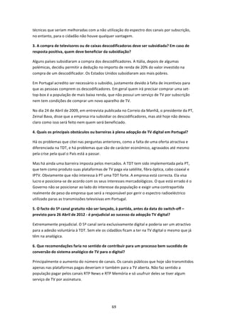 técnicas que seriam melhoradas com a não utilização do espectro dos canais por subscrição, 
no entanto, para o cidadão não houve qualquer vantagem. 

3. A compra de televisores ou de caixas descodificadoras deve ser subsidiada? Em caso de 
resposta positiva, quem deve beneficiar da subsidiação? 

Alguns países subsidiaram a compra dos descodificadores. A Itália, depois de algumas 
polémicas, decidiu permitir a dedução no importo de renda de 20% do valor investido na 
compra de um descodificador. Os Estados Unidos subsidiaram aos mais pobres. 

Em Portugal acredito ser necessário o subsídio, justamente devido à falta de incentivos para 
que as pessoas comprem os descodificadores. Em geral quem irá precisar comprar uma set‐
top‐box é a população de mais baixa renda, que não possui um serviço de TV por subscrição 
nem tem condições de comprar um novo aparelho de TV.  

No dia 24 de Abril de 2009, em entrevista publicada no Correio da Manhã, o presidente da PT, 
Zeinal Bava, disse que a empresa iria subsidiar os descodificadores, mas até hoje não deixou 
claro como isso será feito nem quem será beneficiado. 

4. Quais os principais obstáculos ou barreiras à plena adopção de TV digital em Portugal?  

Há os problemas que citei nas perguntas anteriores, como a falta de uma oferta atractiva e 
diferenciada na TDT, e há problemas que são de carácter económico, agravados até mesmo 
pela crise pela qual o País está a passar.  

Mas há ainda uma barreira imposta pelos mercados. A TDT tem sido implementada pela PT, 
que tem como produto suas plataformas de TV paga via satélite, fibra óptica, cabo coaxial e 
IPTV. Obviamente que não interessa à PT uma TDT forte. A empresa está correcta. Ela visa 
lucro e posiciona‐se de acordo com os seus interesses mercadológicos. O que está errado é o 
Governo não se posicionar ao lado do interesse da população e exigir uma contrapartida 
realmente de peso da empresa que será a responsável por gerir o espectro radioeléctrico 
utilizado paras as transmissões televisivas em Portugal. 

5. O facto do 5º canal gratuito não ser lançado, à partida, antes da data do switch‐off – 
previsto para 26 Abril de 2012 ‐ é prejudicial ao sucesso da adopção TV digital?  

Extremamente prejudicial. O 5º canal seria exclusivamente digital e poderia ser um atractivo 
para a adesão voluntária à TDT. Sem ele os cidadãos ficam a ter na TV digital o mesmo que já 
têm na analógica.  

6. Que recomendações faria no sentido de contribuir para um processo bem sucedido de 
conversão do sistema analógico de TV para o digital?  

Principalmente o aumento do número de canais. Os canais públicos que hoje são transmitidos 
apenas nas plataformas pagas deveriam ir também para a TV aberta. Não faz sentido a 
população pagar pelos canais RTP News e RTP Memória e só usufruir deles se tiver algum 
serviço de TV por assinatura. 




                                              69 
 