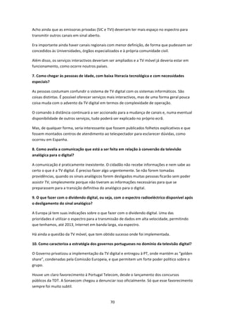 Acho ainda que as emissoras privadas (SIC e TVI) deveriam ter mais espaço no espectro para 
transmitir outros canais em sinal aberto.  

Era importante ainda haver canais regionais com menor definição, de forma que pudessem ser 
concedidos às Universidades, órgãos especializados e à própria comunidade civil. 

Além disso, os serviços interactivos deveriam ser ampliados e a TV móvel já deveria estar em 
funcionamento, como ocorre noutros países. 

7. Como chegar às pessoas de idade, com baixa literacia tecnológica e com necessidades 
especiais? 

As pessoas costumam confundir o sistema de TV digital com os sistemas informáticos. São 
coisas distintas. É possível oferecer serviços mais interactivos, mas de uma forma geral pouca 
coisa muda com o advento da TV digital em termos de complexidade de operação.  

O comando à distância continuará a ser accionado para a mudança de canais e, numa eventual 
disponibilidade de outros serviços, tudo poderá ser explicado no próprio ecrã. 

Mas, de qualquer forma, seria interessante que fossem publicados folhetos explicativos e que 
fossem montados centros de atendimento ao telespectador para esclarecer dúvidas, como 
ocorreu em Espanha. 

8. Como avalia a comunicação que está a ser feita em relação à conversão da televisão 
analógica para o digital? 

A comunicação é praticamente inexistente. O cidadão não recebe informações e nem sabe ao 
certo o que é a TV digital. É preciso fazer algo urgentemente. Se não forem tomadas 
providências, quando os sinais analógicos forem desligados muitas pessoas ficarão sem poder 
assistir TV, simplesmente porque não tiveram as informações necessárias para que se 
preparassem para a transição definitiva do analógico para o digital. 

9. O que fazer com o dividendo digital, ou seja, com o espectro radioeléctrico disponível após 
o desligamento do sinal analógico?  

A Europa já tem suas indicações sobre o que fazer com o dividendo digital. Uma das 
prioridades é utilizar o espectro para a transmissão de dados em alta velocidade, permitindo 
que tenhamos, até 2013, Internet em banda larga, via espectro. 

Há ainda a questão da TV móvel, que tem obtido sucesso onde foi implementada. 

10. Como caracteriza a estratégia dos governos portugueses no domínio da televisão digital? 

O Governo privatizou a implementação da TV digital e entregou à PT, onde mantém as “golden 
share”, condenadas pela Comissão Europeia, e que permitem um forte poder político sobre o 
grupo. 

Houve um claro favorecimento à Portugal Telecom, desde o lançamento dos concursos 
públicos da TDT. A Sonaecom chegou a denunciar isso oficialmente. Só que esse favorecimento 
sempre foi muito subtil. 


                                              70 
 