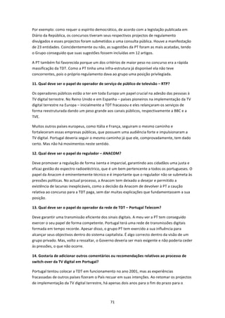 Por exemplo: como requer o espírito democrático, de acordo com a legislação publicada em 
Diário da República, os concursos tiveram seus respectivos projectos de regulamento 
divulgados e esses projectos foram submetidos a uma consulta pública. Houve a manifestação 
de 23 entidades. Coincidentemente ou não, as sugestões da PT foram as mais acatadas, tendo 
o Grupo conseguido que suas sugestões fossem incluídas em 12 artigos. 

A PT também foi favorecida porque um dos critérios de maior peso no concurso era a rápida 
massificação da TDT. Como a PT tinha uma infra‐estrutura já disponível ela não teve 
concorrentes, pois o próprio regulamento dava ao grupo uma posição privilegiada. 

11. Qual deve ser o papel do operador de serviço de público de televisão – RTP? 

Os operadores públicos estão a ter em toda Europa um papel crucial na adesão das pessoas à 
TV digital terrestre. No Reino Unido e em Espanha – países pioneiros na implementação da TV 
digital terrestre na Europa – inicialmente a TDT fracassou e eles relançaram os serviços de 
forma reestruturada dando um peso grande aos canais públicos, respectivamente a BBC e a 
TVE. 

Muitos outros países europeus, como Itália e França, seguiram o mesmo caminho e 
fortaleceram essas empresas públicas, que possuem uma audiência forte e impulsionaram a 
TV digital. Portugal deveria seguir o mesmo caminho já que ele, comprovadamente, tem dado 
certo. Mas não há movimentos neste sentido. 

12. Qual deve ser o papel do regulador – ANACOM? 

Deve promover a regulação de forma isenta e imparcial, garantindo aos cidadãos uma justa e 
eficaz gestão do espectro radioeléctrico, que é um bem pertencente a todos os portugueses. O 
papel da Anacom é eminentemente técnico e é importante que o regulador não se submeta às 
pressões políticas. No actual processo, a Anacom tem deixado a desejar e permitido a 
existência de lacunas inexplicáveis, como a decisão da Anacom de devolver à PT a caução 
relativa ao concurso para a TDT paga, sem dar muitas explicações que fundamentassem a sua 
posição. 

13. Qual deve ser o papel do operador da rede de TDT – Portugal Telecom? 

Deve garantir uma transmissão eficiente dos sinais digitais. A meu ver a PT tem conseguido 
exercer o seu papel de forma competente. Portugal terá uma rede de transmissões digitais 
formada em tempo recorde. Apesar disso, o grupo PT tem exercido a sua influência para 
alcançar seus objectivos dentro do sistema capitalista. É algo correcto dentro da visão de um 
grupo privado. Mas, volto a ressaltar, o Governo deveria ser mais exigente e não poderia ceder 
às pressões, o que não ocorre. 

14. Gostaria de adicionar outros comentários ou recomendações relativos ao processo de 
switch‐over da TV digital em Portugal? 

Portugal tentou colocar a TDT em funcionamento no ano 2001, mas as experiências 
fracassadas de outros países fizeram o País recuar em suas intenções. Ao retomar os projectos 
de implementação da TV digital terrestre, há apenas dois anos para o fim do prazo para o 



                                              71 
 