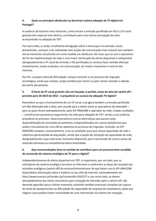 4.     Quais os principais obstáculos ou barreiras à plena adopção de TV digital em 
Portugal? 

A ausência de factores mais indutores, como seriam a emissão partilhada em HD e o 5º canal 
gratuito (em especial este último), contribuem para uma menor percepção de valor 
acrescentado na adopção da TDT. 

Por outro lado, a, ainda, insuficiente divulgação sobre o tema (que irá contudo, muito 
brevemente, começar a ser colmatada com acções de comunicação mais visíveis) tem também 
até ao momento constituído em certa medida um obstáculo. De notar que só com o aproximar 
do fim da implementação da rede e uma maior clarificação da oferta disponível e indisponível 
(designadamente o 5º canal de emissão e HD partilhada) se concluiu fazer sentido efectuar 
investimentos, ainda avultados, em comunicação, de modo a maximizar o retorno dos 
mesmos. 

Por fim, a própria ideia de dificuldade, sempre inerente a um processo de migração 
tecnológica, ainda que simples, acaba também por retrair ou pelo menos retardar a adesão 
por parte das pessoas. 

5.      O facto do 5º canal gratuito não ser lançado, à partida, antes da data do switch‐off – 
previsto para 26 Abril de 2012 ‐ é prejudicial ao sucesso da adopção TV digital? 

Reconhece‐se que o licenciamento de um 5º canal, e já agora também a emissão partilhada 
em Alta Definição (até à data, sem acordo para o efeito entre os operadores de televisão) – 
para as quais foram atempadamente, pelo ICP‐ANACOM e operador da rede, criadas condições 
– constituiriam porventura argumentos de valia para adopção de TDT, sendo a sua ausência 
prejudicial ao processo. Haverá porventura outras alternativas que passem pela 
disponibilização de conteúdos já existentes e disponibilizados em outras plataformas que 
podem consubstanciar uma oferta apelativa ao processo de migração. Contudo, ao ICP‐
ANACOM compete, essencialmente, crias as condições para que exista capacidade de rede e 
cobertura generalizada da população, sendo que a opção de utilização da capacidade da rede, 
designadamente a que está neste momento disponível, para transmissão de outros canais de 
televisão extravasa as competências desta Autoridade. 

6.     Que recomendações faria no sentido de contribuir para um processo bem sucedido 
de conversão do sistema analógico de TV para o digital? 

Independentemente da oferta disponível em TDT, é importante, por um lado, que os 
utilizadores do sistema analógico terrestre se informem e confirmem as datas de cessação das 
emissões analógicas (switch‐off) do emissor/retransmissor de que fazem uso (o ICP‐ANACOM 
disponibiliza informação sobre a matéria no seu sítio de Internet, nomeadamente em 
http://www.anacom.pt/render.jsp?contentld=1032177 e, por outro lado, se dotem 
atempadamente dos meios necessários para recepção de televisão após o switch‐off, não 
devendo aguardar para o último momento, evitando também eventuais situações de ruptura 
de stock de equipamentos ou dificuldade de capacidade de resposta de instaladores, dado que 
nalguns casos poderá haver necessidade de uma intervenção no sistema de recepção, 




                                               8 
 