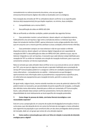nomeadamente no redireccionamento da antena, uma vez que alguns 
emissores/retransmissores digitais não estão co‐localizados com os analógicos. 

Para recepção das emissões de TDT os utilizadores devem confirmar se as especificações 
técnicas do(s) equipamento(s) de que dispõe respeitam, no mínimo, duas condições: 

•       Compatibilidade com a norma DVB‐T; 

•       Descodificação de vídeo em MPEG‐4/H.264. 

Não se verificando as referidas condições, podem proceder das seguintes formas: 

•       Caso pretendam manter o actual televisor, devem adquirir um dispositivo externo, 
habitualmente uma set‐top‐box a ligar entre a tomada de antena e o televisor (que deve 
dispor de tomada de interface SCART; apenas televisores muito antigos poderão não a ter), 
que em conjunto com o mesmo permita satisfazer as duas condições anteriormente referidas; 

•       Caso pretendam comprar um novo televisor e não ter que instalar o referido 
dispositivo externo, devem adquirir um televisor digital integrado já com capacidade de 
recepção de DVB‐T e descodificação de vídeo em MPEG‐4/H.264; sublinha‐se que, seja via 
televisor integrado ou com set‐top‐box, é necessário que cada televisor esteja habilitado para 
recepção de TDT ou então ser instalada uma solução de recepção multiroom, para o que será 
conveniente contactar um técnico especializado. 

Nota‐se contudo que cada utilizador deve certificar‐se se a sua zona já está ou vai ser coberta 
por TDT, uma vez que em algumas zonas do país o operador habilitado para a prestação do 
serviço (PT Comunicações) poderá vir a assegurar a oferta em condições equiparáveis mas por 
meios alternativos – nomeadamente via satélite – relativamente ao qual divulgará 
oportunamente mais informação sobre os procedimentos e equipamentos específicos para, 
em alternativa aos equipamentos para recepção terrestre, permitir o acesso em tais 
circunstâncias. 

De igual modo, nalguns locais, mesmo estando inseridos em zonas de potencial cobertura TDT, 
poderá revelar‐se necessário, por peculiaridades do ponto específico de recepção, a utilização 
dos referidos meios alternativos, devendo para o efeito ser contactada a PT Comunicações. 
Assim, cada utilizador deve sempre confirmar previamente a forma de cobertura e 
disponibilidade do sinal relativamente ao local específico de recepção pretendido. 

7.     Como chegar às pessoas de idade, com baixa literacia tecnológica e com 
necessidades especiais? 

Está em curso a preparação de um conjunto de acções de divulgação/comunicação a iniciar a 
curto prazo, que não deixarão de ter em conta (no formato da mensagem e meios utilizados) 
este segmento da população e que constituirá aliás um dos alvos privilegiados deste processo 
de transição, dado ser um grupo que carece de uma atenção especial. 

8.     Como avalia a comunicação que está a ser feita em relação à conversão da televisão 
analógica para o digital? 




                                               9 
 