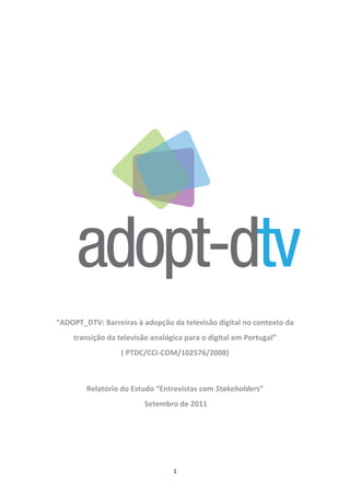  

 

                                       
                                       
                                       




                                       

    “ADOPT_DTV: Barreiras à adopção da televisão digital no contexto da 
        transição da televisão analógica para o digital em Portugal”  
                      ( PTDC/CCI‐COM/102576/2008) 
                                       

            Relatório do Estudo “Entrevistas com Stakeholders” 
                             Setembro de 2011 

 




                                     1 
 
