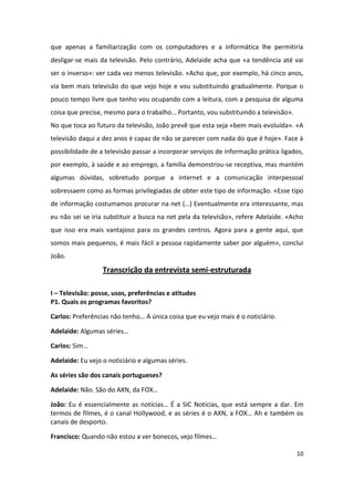que apenas a familiarização com os computadores e a informática lhe permitiria
desligar-se mais da televisão. Pelo contrário, Adelaide acha que «a tendência até vai
ser o inverso»: ver cada vez menos televisão. «Acho que, por exemplo, há cinco anos,
via bem mais televisão do que vejo hoje e vou substituindo gradualmente. Porque o
pouco tempo livre que tenho vou ocupando com a leitura, com a pesquisa de alguma
coisa que precise, mesmo para o trabalho… Portanto, vou substituindo a televisão».
No que toca ao futuro da televisão, João prevê que esta seja «bem mais evoluída». «A
televisão daqui a dez anos é capaz de não se parecer com nada do que é hoje». Face à
possibilidade de a televisão passar a incorporar serviços de informação prática ligados,
por exemplo, à saúde e ao emprego, a família demonstrou-se receptiva, mas mantém
algumas dúvidas, sobretudo porque a internet e a comunicação interpessoal
sobressaem como as formas privilegiadas de obter este tipo de informação. «Esse tipo
de informação costumamos procurar na net (…) Eventualmente era interessante, mas
eu não sei se iria substituir a busca na net pela da televisão», refere Adelaide. «Acho
que isso era mais vantajoso para os grandes centros. Agora para a gente aqui, que
somos mais pequenos, é mais fácil a pessoa rapidamente saber por alguém», conclui
João.
                  Transcrição da entrevista semi-estruturada

I – Televisão: posse, usos, preferências e atitudes
P1. Quais os programas favoritos?

Carlos: Preferências não tenho… A única coisa que eu vejo mais é o noticiário.

Adelaide: Algumas séries…

Carlos: Sim…

Adelaide: Eu vejo o noticiário e algumas séries.

As séries são dos canais portugueses?

Adelaide: Não. São do AXN, da FOX…

João: Eu é essencialmente as notícias… É a SIC Notícias, que está sempre a dar. Em
termos de filmes, é o canal Hollywood, e as séries é o AXN, a FOX… Ah e também os
canais de desporto.

Francisco: Quando não estou a ver bonecos, vejo filmes…

                                                                                     10
 