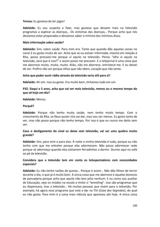Teresa: Eu gostava de ter jogos!

Adelaide: Eu sou suspeita a falar, mas gostava que dessem mais na televisão
programas a explicar as doenças… Os sintomas das doenças… Porque acho que nós
devíamos estar preparados e devíamos saber o mínimo dos mínimos disso.

Mais informação sobre saúde?

Adelaide: Sim, sobre saúde. Para mim era. Tanto que quando dão aquelas coisas no
canal 2 eu gosto muito de ver. Acho que se eu estiver informada, mesmo em relação à
Rita, posso precaver-me porque vi aquilo na televisão. Penso “olha vi aquilo na
televisão, será que é isso?” e assim posso me precaver. E o telejornal é uma coisa que
me aborrece muito, muito, muito. Aliás, não me aborrece, entristece-me. E eu deixei
de ver. Prefiro não ver porque olhos que não vêem, coração que não sente.

Acha que poder ouvir rádio através da televisão seria útil para si?

Adelaide: Ah sim. Isso eu gosto. Era muito bom, tínhamos tudo em um.

P32. Daqui a 5 anos, acha que vai ver mais televisão, menos ou o mesmo tempo do
que vê hoje em dia?

Adelaide: Menos.

Porquê?

Adelaide: Porque não tenho muita saúde, nem tenho muito tempo. Com o
crescimento da Rita, se Deus quiser isto vai dar, mas vou ver menos. Eu gosto tanto de
ver, mas não posso porque não tenho tempo. Por isso é que eu nunca me deito sem
ver.

Caso o desligamento do sinal os deixe sem televisão, vai ser uma quebra muito
grande?

Adelaide: Sim, para mim e para elas. À noite a minha televisão é tudo, porque eu não
tenho com que me entreter porque elas adormecem. Não posso adormecer cedo
porque só adormeço quando elas estiverem ferradinhas a dormir. Durmo aqui no sofá
ao pé da televisão.

Considera que a televisão tem em conta os telespectadores com necessidades
especiais?

Adelaide: Eu não tenho razões de queixa… Porque é assim… Não dão filmes de terror
durante o dia, o que já é muito bom. A única coisa que me aborrece é aqueles bonecos
de pancadaria porque acho que aquilo não tem jeito nenhum. E eu como sou auxiliar
de Educação, vejo os miúdos na escola a imitar o “wrestling”. Isso são programas que
eu dispensava, mas a televisão… Há muitas pessoas que vivem para a televisão. Por
exemplo, há agora esse programa que está a dar na TVI (Casa dos Segredos), do qual
eu não gosto. Para mim é a coisa mais ridícula que apareceu até hoje. A única coisa


                                                                                  100
 