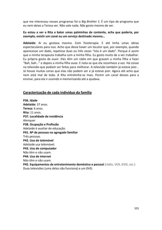 que me interessou nesses programas foi o Big Brother 1. É um tipo de programa que
eu nem deixo a Teresa ver. Não vale nada. Não gosto mesmo de ver.

Eu estou a ver a Rita a bater umas palminhas de contente, acha que poderia, por
exemplo, existir um canal ou um serviço destinado mesmo…

Adelaide: Ai eu gostava mesmo. Com fisioterapia. E até tinha umas ideias
espectaculares para isso. Acho que devia haver um locutor que, por exemplo, quando
aparecesse um dado, repetisse duas ou três vezes “Isto é um dado”. Porque é assim
que a minha terapeuta trabalha com a minha filha. Eu gosto muito de a ver trabalhar.
Eu própria gosto de ouvir. Eles têm um rádio em que gravam a minha filha a fazer
“Bah, bah…” e depois a minha filha ouve. E nota-se que ela reconhece a voz. Há coisas
na televisão que podiam ser feitas para melhorar. A televisão também já esteve pior…
Já houve muitas cenas que elas não podem ver e já esteve pior. Agora até acho que
nem está mal de todo. A Rita entretinha-se mais. Porem um canal desses para a
ensinar, para ela ir ouvindo e memorizando até a ajudava.



Caracterização de cada indivíduo da família

P36. Idade
Adelaide: 37 anos.
Teresa: 6 anos.
Rita: 11 anos.
P37. Localidade de residência
Alenquer
P38. Ocupação e Profissão
Adelaide é auxiliar de educação.
P41. Nº de pessoas no agregado familiar
Três pessoas.
P42. Uso de telemóvel
Adelaide usa telemóvel.
P43. Uso de computador
Não têm e não usam.
P44. Uso de internet
Não têm e não usam.
P45. Equipamentos de entretenimento doméstico e pessoal (rádio, VCR, DVD, etc.)
Duas televisões (uma delas não funciona) e um DVD.




                                                                                 101
 
