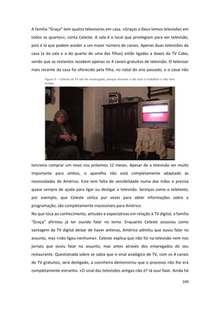 A família “Graça” tem quatro televisores em casa. «Graças a Deus temos televisões em
todos os quartos», conta Celeste. A sala é o local que privilegiam para ver televisão,
pois é lá que podem aceder a um maior número de canais. Apenas duas televisões da
casa (a da sala e a do quarto de uma das filhas) estão ligadas a boxes da TV Cabo,
sendo que as restantes recebem apenas os 4 canais gratuitos de televisão. O televisor
mais recente da casa foi oferecido pela filha, no natal do ano passado, e o casal não

       Figura 3 – Celeste vê TV até de madrugada, porque durante o dia está a trabalhar e não tem
       tempo




tenciona comprar um novo nos próximos 12 meses. Apesar de a televisão ser muito
importante para ambos, o aparelho não está completamente adaptado às
necessidades de Américo. Este tem falta de sensibilidade numa das mãos e precisa
quase sempre de ajuda para ligar ou desligar a televisão. Serviços como o teletexto,
por exemplo, que Celeste utiliza por vezes para obter informações sobre a
programação, são completamente inacessíveis para Américo.
No que toca ao conhecimento, atitudes e expectativas em relação à TV digital, a família
“Graça” afirmou já ter ouvido falar no tema. Enquanto Celeste associou como
vantagem da TV digital deixar de haver antenas, Américo admitiu que ouviu falar no
assunto, mas «não ligou nenhuma». Celeste explica que não foi na televisão nem nos
jornais que ouviu falar no assunto, mas antes através dos empregados do seu
restaurante. Questionada sobre se sabia que o sinal analógico de TV, com os 4 canais
de TV gratuitos, será desligado, a cozinheira demonstrou que o processo não lhe era
completamente estranho. «O sinal das televisões antigas não é? Já ouvi falar. Ainda há

                                                                                                    104
 