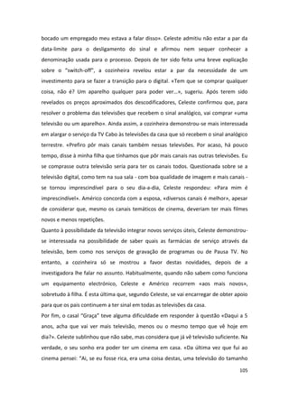 bocado um empregado meu estava a falar disso». Celeste admitiu não estar a par da
data-limite para o desligamento do sinal e afirmou nem sequer conhecer a
denominação usada para o processo. Depois de ter sido feita uma breve explicação
sobre o “switch-off”, a cozinheira revelou estar a par da necessidade de um
investimento para se fazer a transição para o digital. «Tem que se comprar qualquer
coisa, não é? Um aparelho qualquer para poder ver…», sugeriu. Após terem sido
revelados os preços aproximados dos descodificadores, Celeste confirmou que, para
resolver o problema das televisões que recebem o sinal analógico, vai comprar «uma
televisão ou um aparelho». Ainda assim, a cozinheira demonstrou-se mais interessada
em alargar o serviço da TV Cabo às televisões da casa que só recebem o sinal analógico
terrestre. «Prefiro pôr mais canais também nessas televisões. Por acaso, há pouco
tempo, disse à minha filha que tínhamos que pôr mais canais nas outras televisões. Eu
se comprasse outra televisão seria para ter os canais todos. Questionada sobre se a
televisão digital, como tem na sua sala - com boa qualidade de imagem e mais canais -
se tornou imprescindível para o seu dia-a-dia, Celeste respondeu: «Para mim é
imprescindível». Américo concorda com a esposa, «diversos canais é melhor», apesar
de considerar que, mesmo os canais temáticos de cinema, deveriam ter mais filmes
novos e menos repetições.
Quanto à possibilidade da televisão integrar novos serviços úteis, Celeste demonstrou-
se interessada na possibilidade de saber quais as farmácias de serviço através da
televisão, bem como nos serviços de gravação de programas ou de Pausa TV. No
entanto, a cozinheira só se mostrou a favor destas novidades, depois de a
investigadora lhe falar no assunto. Habitualmente, quando não sabem como funciona
um equipamento electrónico, Celeste e Américo recorrem «aos mais novos»,
sobretudo à filha. É esta última que, segundo Celeste, se vai encarregar de obter apoio
para que os pais continuem a ter sinal em todas as televisões da casa.
Por fim, o casal “Graça” teve alguma dificuldade em responder à questão «Daqui a 5
anos, acha que vai ver mais televisão, menos ou o mesmo tempo que vê hoje em
dia?». Celeste sublinhou que não sabe, mas considera que já vê televisão suficiente. Na
verdade, o seu sonho era poder ter um cinema em casa. «Da última vez que fui ao
cinema pensei: “Ai, se eu fosse rica, era uma coisa destas, uma televisão do tamanho

                                                                                   105
 