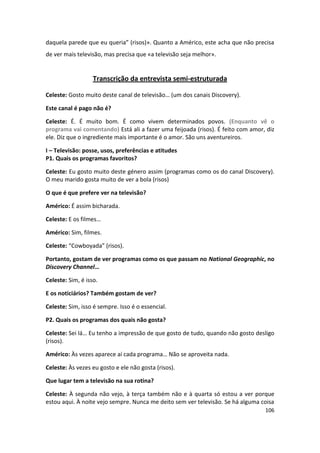 daquela parede que eu queria” (risos)». Quanto a Américo, este acha que não precisa
de ver mais televisão, mas precisa que «a televisão seja melhor».


                   Transcrição da entrevista semi-estruturada

Celeste: Gosto muito deste canal de televisão… (um dos canais Discovery).

Este canal é pago não é?

Celeste: É. É muito bom. É como vivem determinados povos. (Enquanto vê o
programa vai comentando) Está ali a fazer uma feijoada (risos). É feito com amor, diz
ele. Diz que o ingrediente mais importante é o amor. São uns aventureiros.

I – Televisão: posse, usos, preferências e atitudes
P1. Quais os programas favoritos?

Celeste: Eu gosto muito deste género assim (programas como os do canal Discovery).
O meu marido gosta muito de ver a bola (risos)

O que é que prefere ver na televisão?

Américo: É assim bicharada.

Celeste: E os filmes…

Américo: Sim, filmes.

Celeste: “Cowboyada” (risos).

Portanto, gostam de ver programas como os que passam no National Geographic, no
Discovery Channel…

Celeste: Sim, é isso.

E os noticiários? Também gostam de ver?

Celeste: Sim, isso é sempre. Isso é o essencial.

P2. Quais os programas dos quais não gosta?

Celeste: Sei lá… Eu tenho a impressão de que gosto de tudo, quando não gosto desligo
(risos).

Américo: Às vezes aparece aí cada programa… Não se aproveita nada.

Celeste: Às vezes eu gosto e ele não gosta (risos).

Que lugar tem a televisão na sua rotina?

Celeste: À segunda não vejo, à terça também não e à quarta só estou a ver porque
estou aqui. À noite vejo sempre. Nunca me deito sem ver televisão. Se há alguma coisa
                                                                                 106
 