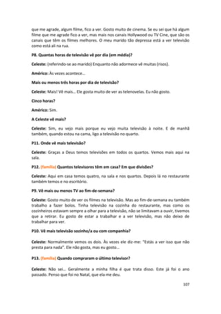 que me agrade, algum filme, fico a ver. Gosto muito de cinema. Se eu sei que há algum
filme que me agrade fico a ver, mas mais nos canais Hollywood ou TV Cine, que são os
canais que têm os filmes melhores. O meu marido tão depressa está a ver televisão
como está ali na rua.

P8. Quantas horas de televisão vê por dia (em média)?

Celeste: (referindo-se ao marido) Enquanto não adormece vê muitas (risos).

Américo: Às vezes acontece…

Mais ou menos três horas por dia de televisão?

Celeste: Mais! Vê mais… Ele gosta muito de ver as telenovelas. Eu não gosto.

Cinco horas?

Américo: Sim.

A Celeste vê mais?

Celeste: Sim, eu vejo mais porque eu vejo muita televisão à noite. E de manhã
também, quando estou na cama, ligo a televisão no quarto.

P11. Onde vê mais televisão?

Celeste: Graças a Deus temos televisões em todos os quartos. Vemos mais aqui na
sala.

P12. (família) Quantos televisores têm em casa? Em que divisões?

Celeste: Aqui em casa temos quatro, na sala e nos quartos. Depois lá no restaurante
também temos e no escritório.

P9. Vê mais ou menos TV ao fim-de-semana?

Celeste: Gosto muito de ver os filmes na televisão. Mas ao fim-de-semana eu também
trabalho a fazer bolos. Tinha televisão na cozinha do restaurante, mas como os
cozinheiros estavam sempre a olhar para a televisão, não se limitavam a ouvir, tivemos
que a retirar. Eu gosto de estar a trabalhar e a ver televisão, mas não deixo de
trabalhar para ver.

P10. Vê mais televisão sozinho/a ou com companhia?

Celeste: Normalmente vemos os dois. Às vezes ele diz-me: “Estás a ver isso que não
presta para nada”. Ele não gosta, mas eu gosto…

P13. (família) Quando compraram o último televisor?

Celeste: Não sei… Geralmente a minha filha é que trata disso. Este já foi o ano
passado. Penso que foi no Natal, que ela me deu.

                                                                                  107
 