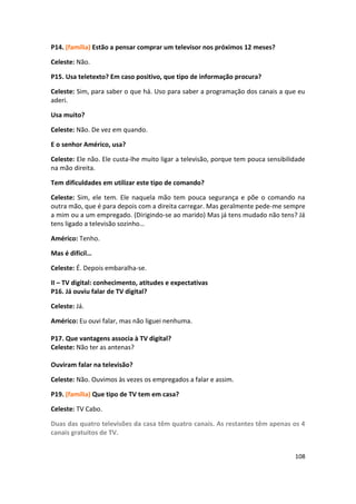 P14. (família) Estão a pensar comprar um televisor nos próximos 12 meses?

Celeste: Não.

P15. Usa teletexto? Em caso positivo, que tipo de informação procura?

Celeste: Sim, para saber o que há. Uso para saber a programação dos canais a que eu
aderi.

Usa muito?

Celeste: Não. De vez em quando.

E o senhor Américo, usa?

Celeste: Ele não. Ele custa-lhe muito ligar a televisão, porque tem pouca sensibilidade
na mão direita.

Tem dificuldades em utilizar este tipo de comando?

Celeste: Sim, ele tem. Ele naquela mão tem pouca segurança e põe o comando na
outra mão, que é para depois com a direita carregar. Mas geralmente pede-me sempre
a mim ou a um empregado. (Dirigindo-se ao marido) Mas já tens mudado não tens? Já
tens ligado a televisão sozinho…

Américo: Tenho.

Mas é difícil…

Celeste: É. Depois embaralha-se.

II – TV digital: conhecimento, atitudes e expectativas
P16. Já ouviu falar de TV digital?

Celeste: Já.

Américo: Eu ouvi falar, mas não liguei nenhuma.

P17. Que vantagens associa à TV digital?
Celeste: Não ter as antenas?

Ouviram falar na televisão?

Celeste: Não. Ouvimos às vezes os empregados a falar e assim.

P19. (família) Que tipo de TV tem em casa?

Celeste: TV Cabo.

Duas das quatro televisões da casa têm quatro canais. As restantes têm apenas os 4
canais gratuitos de TV.


                                                                                   108
 