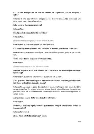 P21. O sinal analógico de TV, com os 4 canais de TV gratuitos, vai ser desligado -
sabia?

Celeste: O sinal das televisões antigas não é? Já ouvi falar. Ainda há bocado um
empregado meu estava a falar disso.

Sabe como se chama esse processo?

Celeste: Não.

P22. Quando é essa data-limite: tem ideia?

Celeste: Não.

(É feita uma breve explicação sobre o “switch-off”)

Celeste: Mas as televisões podem ser transformadas…

P25. Sabe o que tem que fazer para continuar os 4 canais gratuitos de TV em casa?

Celeste: Tem que se comprar qualquer coisa, não é? Um aparelho qualquer para poder
ver…

Tem a noção de que há custos envolvidos então…

Celeste: Sim.

(São revelados os custos dos descodificadores)

Estariam dispostos a dar este dinheiro para continuar a ter televisão (nas restantes
televisões)?

Celeste: Sim, ou compro uma televisão ou compro um aparelho.

Acha que seria interessante passar a ter mais um canal de televisão gratuito nessas
televisões onde só tem os quatro canais?

Celeste: Não, porque eu gosto de escolher os canais. Prefiro pôr mais canais também
nessas televisões. Por acaso, há pouco tempo, disse à minha filha que tínhamos que
pôr mais canais nas outras televisões. Eu se comprasse outra televisão seria para ter os
canais todos.

Alargaria este serviço da TV Cabo às outras televisões?

Celeste: Sim.

Portanto, a televisão digital, com boa qualidade de imagem e mais canais tornou-se
imprescindível?

Celeste: Para mim é.

Já não ficam satisfeitos só com os 4 canais.

                                                                                    109
 