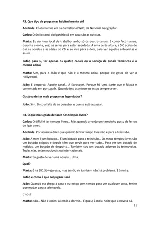 P3. Que tipo de programas habitualmente vê?

Adelaide: Costumamos ver os da National Wild, da National Geographic.

Carlos: O único canal obrigatório cá em casa são as notícias.

Marta: Eu no meu local de trabalho tenho só os quatro canais. E como faço turnos,
durante a noite, vejo as séries para estar acordada. A uma certa altura, a SIC acaba de
dar as novelas e as séries do CSI e eu viro para a dois, para ver aquelas entrevistas e
assim…

Então para si, ter apenas os quatro canais ou o serviço de canais temáticos é a
mesma coisa?

Marta: Sim, para o João é que não é a mesma coisa, porque ele gosta de ver o
Hollywood.

João: E desporto. Aquele canal… A Eurosport. Porque há uma parte que é falada e
comentada em português. Quando isso acontece eu estou sempre a ver.

Gostava de ter mais programas legendados?

João: Sim. Sinto a falta de se perceber o que se está a passar.


P4. O que mais gosta de fazer nos tempos livres?

Carlos: O difícil é ter tempos livres… Mas quando arranjo um tempinho gosto de ler ou
de ligar a net.

Adelaide: Por acaso ia dizer que quando tenho tempo livre não é para a televisão.

João: A mim é um bocado… É um bocado para a televisão… Os meus tempos livres são
um bocado exíguos e depois têm que servir para ver tudo… Para ver um bocado de
notícias, um bocado de desporto… Também sou um bocado adverso às telenovelas.
Todas elas, sejam nacionais ou internacionais.

Marta: Eu gosto de ver uma novela… Uma.

Qual?

Marta: É na SIC. Só vejo essa, mas se não vir também não há problema. É à noite.

Então e como é que conjugam isso?

João: Quando ela chega a casa e eu estou com tempo para ver qualquer coisa, tenho
que mudar para a telenovela.

(risos)

Marta: Não… Não é assim. Já estás a dormir… É quase à meia-noite que a novela dá.
                                                                                    11
 