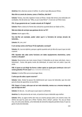 Américo: Sim, diversos canais é melhor. Eu acho é que dão poucos filmes.

Mas têm os canais de cinema, como o TeleCine, não têm?

Celeste: Temos, mas eles repetem muito os filmes. Ainda não temos uma televisão em
condições. Ele diz tanta vez “Olha, eu já vi este filme!”. É raro ver um filme novo.

P31. O que gostaria de ver / aceder através da TV digital?

Celeste: Põem a bola ali à frente dos noticiários quando devia ser dada no fim…

Não tem ideia de serviços que gostasse de ter na TV?

Celeste: Assim agora não…

Vou dar-lhe um exemplo, poder saber qual é a farmácia de serviço através da
televisão…

Celeste: Ah, sim, sim!

E um serviço como o de Pausa TV (é explicado o serviço)?

Celeste: Ah, isso era óptimo, porque a gente quando vem já não vê o que é que se está
a passar.

P29. Quando não sabe como funciona um dado equipamento electrónico, como
resolve a situação?

Celeste: Recorremos aos mais novos (risos). A televisão eu já mexo nela bem, mas o
telemóvel… Como não gosto muito do telemóvel, às vezes nem sei onde é que ele
anda.

P28. A quem se vai dirigir de forma a obter apoio ou ajuda para continuar a ter os 4
canais gratuitos TV em casa? (nos restantes televisores)

Celeste: A minha filha vai-se encarregar disso.

E acha que ela sabe a quem recorrer?

Celeste: Sabe. Ainda há pouco lhe telefonaram por causa da televisão, que ela está
para lá cheia de aparelhos no escritório.

P32. Daqui a 5 anos, acha que vai ver mais televisão, menos ou o mesmo tempo do
que vê hoje em dia?

Celeste: Ai não sei… Eu acho que o que vejo é o suficiente.

Américo: Eu não preciso de ver mais, só preciso é que a televisão seja melhor.

Celeste: Olhe, eu agora tenho ido mais ao cinema porque abriu um cinema novo. Da
última vez que fui, para ver o filme “Comer, Orar e Amar”, pensei: “Ai, seu eu fosse
rica, era uma coisa destas, uma televisão do tamanho daquela parede (risos). É que eu
gosto muito de televisão.
                                                                                  110
 
