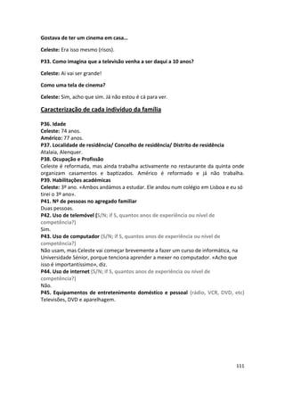 Gostava de ter um cinema em casa…

Celeste: Era isso mesmo (risos).

P33. Como imagina que a televisão venha a ser daqui a 10 anos?

Celeste: Ai vai ser grande!

Como uma tela de cinema?

Celeste: Sim, acho que sim. Já não estou é cá para ver.

Caracterização de cada indivíduo da família

P36. Idade
Celeste: 74 anos.
Américo: 77 anos.
P37. Localidade de residência/ Concelho de residência/ Distrito de residência
Atalaia, Alenquer.
P38. Ocupação e Profissão
Celeste é reformada, mas ainda trabalha activamente no restaurante da quinta onde
organizam casamentos e baptizados. Américo é reformado e já não trabalha.
P39. Habilitações académicas
Celeste: 3º ano. «Ambos andámos a estudar. Ele andou num colégio em Lisboa e eu só
tirei o 3º ano».
P41. Nº de pessoas no agregado familiar
Duas pessoas.
P42. Uso de telemóvel (S/N; if S, quantos anos de experiência ou nível de
competência?)
Sim.
P43. Uso de computador (S/N; if S, quantos anos de experiência ou nível de
competência?)
Não usam, mas Celeste vai começar brevemente a fazer um curso de informática, na
Universidade Sénior, porque tenciona aprender a mexer no computador. «Acho que
isso é importantíssimo», diz.
P44. Uso de internet (S/N; if S, quantos anos de experiência ou nível de
competência?)
Não.
P45. Equipamentos de entretenimento doméstico e pessoal (rádio, VCR, DVD, etc)
Televisões, DVD e aparelhagem.




                                                                              111
 