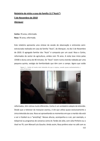 Relatório da visita a casa da família 11 (“Assis”)
5 de Novembro de 2010
Alenquer




Carlos: 76 anos, reformado.
Rosa: 76 anos, reformada.


Este relatório apresenta uma síntese da sessão de observação e entrevista semi-
estruturada realizada em casa da família “Assis”, de Alenquer, no dia 5 de Novembro
de 2010. O agregado familiar dos “Assis” é composto por um casal: Rosa e Carlos,
reformados do sector da agricultura, ambos com 76 anos. A visita teve início pelas
15h00 e durou cerca de 40 minutos. Os “Assis” vivem numa vivenda rodeada por uma
pequena quinta, vestígio da familiaridade que têm com o campo. Agora que estão
       Figura 1 – Carlos vê muito mais televisão do que a esposa, usando quase exclusivamente a
       única TV da casa




reformados, têm rotinas muito diferentes. Carlos é um verdadeiro adepto da televisão.
Desde que o televisor da marquise avariou, é ele que utiliza quase exclusivamente a
única televisão da casa. Rosa vai aproveitando os momentos em que o marido não está
a ver o futebol ou o “wrestling”. Nessas alturas, acompanha-o a ver, por exemplo, o
telejornal ou programas de conversa como As Tardes da Júlia, com Júlia Pinheiro ou o
Você na TV, com Manuel Luís Goucha. Ainda assim, Rosa prefere estar no café com as
                                                                                                  112
 