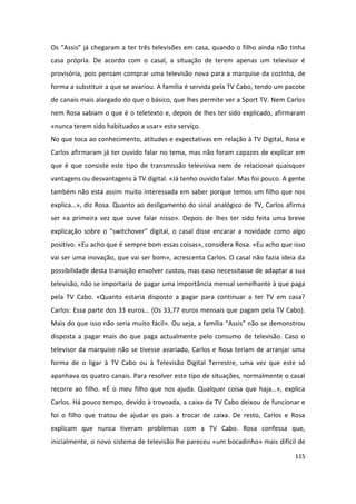 Os “Assis” já chegaram a ter três televisões em casa, quando o filho ainda não tinha
casa própria. De acordo com o casal, a situação de terem apenas um televisor é
provisória, pois pensam comprar uma televisão nova para a marquise da cozinha, de
forma a substituir a que se avariou. A família é servida pela TV Cabo, tendo um pacote
de canais mais alargado do que o básico, que lhes permite ver a Sport TV. Nem Carlos
nem Rosa sabiam o que é o teletexto e, depois de lhes ter sido explicado, afirmaram
«nunca terem sido habituados a usar» este serviço.
No que toca ao conhecimento, atitudes e expectativas em relação à TV Digital, Rosa e
Carlos afirmaram já ter ouvido falar no tema, mas não foram capazes de explicar em
que é que consiste este tipo de transmissão televisiva nem de relacionar quaisquer
vantagens ou desvantagens à TV digital. «Já tenho ouvido falar. Mas foi pouco. A gente
também não está assim muito interessada em saber porque temos um filho que nos
explica…», diz Rosa. Quanto ao desligamento do sinal analógico de TV, Carlos afirma
ser «a primeira vez que ouve falar nisso». Depois de lhes ter sido feita uma breve
explicação sobre o “switchover” digital, o casal disse encarar a novidade como algo
positivo. «Eu acho que é sempre bom essas coisas», considera Rosa. «Eu acho que isso
vai ser uma inovação, que vai ser bom», acrescenta Carlos. O casal não fazia ideia da
possibilidade desta transição envolver custos, mas caso necessitasse de adaptar a sua
televisão, não se importaria de pagar uma importância mensal semelhante à que paga
pela TV Cabo. «Quanto estaria disposto a pagar para continuar a ter TV em casa?
Carlos: Essa parte dos 33 euros… (Os 33,77 euros mensais que pagam pela TV Cabo).
Mais do que isso não seria muito fácil». Ou seja, a família “Assis” não se demonstrou
disposta a pagar mais do que paga actualmente pelo consumo de televisão. Caso o
televisor da marquise não se tivesse avariado, Carlos e Rosa teriam de arranjar uma
forma de o ligar à TV Cabo ou à Televisão Digital Terrestre, uma vez que este só
apanhava os quatro canais. Para resolver este tipo de situações, normalmente o casal
recorre ao filho. «É o meu filho que nos ajuda. Qualquer coisa que haja…», explica
Carlos. Há pouco tempo, devido à trovoada, a caixa da TV Cabo deixou de funcionar e
foi o filho que tratou de ajudar os pais a trocar de caixa. De resto, Carlos e Rosa
explicam que nunca tiveram problemas com a TV Cabo. Rosa confessa que,
inicialmente, o novo sistema de televisão lhe pareceu «um bocadinho» mais difícil de

                                                                                  115
 