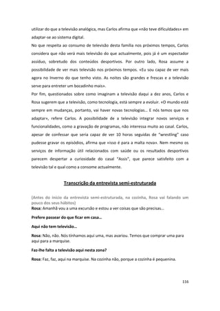 utilizar do que a televisão analógica, mas Carlos afirma que «não teve dificuldades» em
adaptar-se ao sistema digital.
No que respeita ao consumo de televisão desta família nos próximos tempos, Carlos
considera que não verá mais televisão do que actualmente, pois já é um espectador
assíduo, sobretudo dos conteúdos desportivos. Por outro lado, Rosa assume a
possibilidade de ver mais televisão nos próximos tempos. «Eu sou capaz de ver mais
agora no Inverno do que tenho visto. As noites são grandes e frescas e a televisão
serve para entreter um bocadinho mais».
Por fim, questionados sobre como imaginam a televisão daqui a dez anos, Carlos e
Rosa sugerem que a televisão, como tecnologia, está sempre a evoluir. «O mundo está
sempre em mudanças, portanto, vai haver novas tecnologias… E nós temos que nos
adaptar», refere Carlos. A possibilidade de a televisão integrar novos serviços e
funcionalidades, como a gravação de programas, não interessa muito ao casal. Carlos,
apesar de confessar que seria capaz de ver 10 horas seguidas de “wrestling” caso
pudesse gravar os episódios, afirma que «isso é para a malta nova». Nem mesmo os
serviços de informação útil relacionados com saúde ou os resultados desportivos
parecem despertar a curiosidade do casal “Assis”, que parece satisfeito com a
televisão tal e qual como a consome actualmente.


                  Transcrição da entrevista semi-estruturada

(Antes do início da entrevista semi-estruturada, na cozinha, Rosa vai falando um
pouco dos seus hábitos)
Rosa: Amanhã vou a uma excursão e estou a ver coisas que são precisas…

Prefere passear do que ficar em casa…

Aqui não tem televisão…

Rosa: Não, não. Nós tínhamos aqui uma, mas avariou. Temos que comprar uma para
aqui para a marquise.

Faz-lhe falta a televisão aqui nesta zona?

Rosa: Faz, faz, aqui na marquise. Na cozinha não, porque a cozinha é pequenina.




                                                                                   116
 