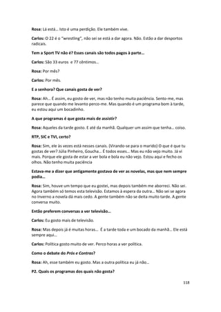 Rosa: Lá está… Isto é uma perdição. Ele também vive.

Carlos: O 22 é o “wrestling”, não sei se está a dar agora. Não. Estão a dar desportos
radicais.

Tem a Sport TV não é? Esses canais são todos pagos à parte…

Carlos: São 33 euros e 77 cêntimos…

Rosa: Por mês?

Carlos: Por mês.

E a senhora? Que canais gosta de ver?

Rosa: Ah… É assim, eu gosto de ver, mas não tenho muita paciência. Sento-me, mas
parece que quando me levanto perco-me. Mas quando é um programa bom à tarde,
eu estou aqui um bocadinho.

A que programas é que gosta mais de assistir?

Rosa: Aqueles da tarde gosto. E até da manhã. Qualquer um assim que tenha… coiso.

RTP, SIC e TVI, certo?

Rosa: Sim, ele às vezes está nesses canais. (Virando-se para o marido) O que é que tu
gostas de ver? Júlia Pinheiro, Goucha… É todos esses… Mas eu não vejo muito. Já vi
mais. Porque ele gosta de estar a ver bola e bola eu não vejo. Estou aqui e fecho os
olhos. Não tenho muita paciência

Estava-me a dizer que antigamente gostava de ver as novelas, mas que nem sempre
podia…

Rosa: Sim, houve um tempo que eu gostei, mas depois também me aborreci. Não sei.
Agora também só temos esta televisão. Estamos à espera da outra… Não sei se agora
no Inverno a novela dá mais cedo. A gente também não se deita muito tarde. A gente
conversa muito.

Então preferem conversas a ver televisão…

Carlos: Eu gosto mais de televisão.

Rosa: Mas depois já é muitas horas… É a tarde toda e um bocado da manhã… Ele está
sempre aqui…

Carlos: Política gosto muito de ver. Perco horas a ver política.

Como o debate do Prós e Contras?

Rosa: Ah, esse também eu gosto. Mas a outra política eu já não…

P2. Quais os programas dos quais não gosta?

                                                                                        118
 