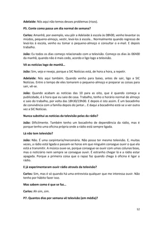 Adelaide: Nós aqui não temos desses problemas (risos).

P5. Conte como passa um dia normal de semana?

Carlos: Amanhã, por exemplo, vou pôr a Adelaide à escola às 08h00, venho levantar os
miúdos, pequeno-almoço, vestir, levá-los à escola… Normalmente quando regresso de
levá-los à escola, venho eu tomar o pequeno-almoço e consultar o e-mail. E depois
trabalho.

João: Eu todos os dias começo relacionado com a televisão. Começo os dias às 06h00
da manhã, quando não é mais cedo, acordo e ligo logo a televisão.

Vê as notícias logo de manhã…

João: Sim, vejo e revejo, porque a SIC Notícias está, de hora a hora, a repetir.

Adelaide: Nós aqui também. Quando venho para baixo, antes de sair, ligo a SIC
Notícias. Entre o tempo de eles tomarem o pequeno-almoço e preparar as coisas para
sair, vê-se.

João: Quando acabam as notícias das 10 para as oito, que é quando começa a
publicidade, é à hora que eu saio de casa. Trabalho, tenho o horário normal de almoço
e saio do trabalho, por volta das 18h30/19h00. E depois é isto assim. É um bocadinho
de convivência com a família depois do jantar… E daqui a bocadinho está-se a ver outra
vez a SIC Notícias.

Nunca substitui as notícias da televisão pelas da rádio?

João: Dificilmente. Também tenho um bocadinho de dependência da rádio, mas é
porque tenho uma oficina própria onde a rádio está sempre ligada.

Lá não tem televisão?

João: Não. É uma carpintaria/mercenária. Não posso ter mesmo televisão. E, muitas
vezes, a rádio está ligada e passam-se horas em que ninguém consegue ouvir o que ela
está a transmitir. A música ouve-se, porque consegue-se ouvir com umas colunas boas,
mas o noticiário nem sempre se consegue ouvir. É estranho chegar lá e a rádio estar
apagada. Porque a primeira coisa que o rapaz faz quando chega à oficina é ligar a
rádio.

E já experimentaram ouvir rádio através da televisão?

Carlos: Sim, mas é só quando há uma entrevista qualquer que me interessa ouvir. Não
tenho por hábito fazer isso.

Mas sabem como é que se faz…

Carlos: Ah sim, sim.

P7. Quantos dias por semana vê televisão (em média)?


                                                                                   12
 