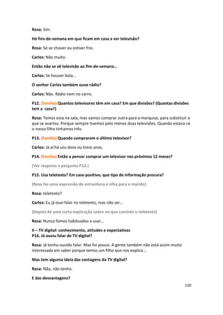 Rosa: Sim.

Há fins-de-semana em que ficam em casa a ver televisão?

Rosa: Só se chover ou estiver frio.

Carlos: Não muito.

Então não se vê televisão ao fim-de-semana…

Carlos: Se houver bola…

O senhor Carlos também ouve rádio?

Carlos: Não. Rádio nem no carro.

P12. (família) Quantos televisores têm em casa? Em que divisões? (Quantas divisões
tem a casa?)

Rosa: Temos esta na sala, mas vamos comprar outra para a marquise, para substituir a
que se avariou. Porque sempre tivemos pelo menos duas televisões. Quando estava cá
o nosso filho tínhamos três.

P13. (família) Quando compraram o último televisor?

Carlos: Já aí há uns doze ou treze anos.

P14. (família) Estão a pensar comprar um televisor nos próximos 12 meses?

(Ver resposta a pergunta P12.)

P15. Usa teletexto? Em caso positivo, que tipo de informação procura?

(Rosa faz uma expressão de estranheza e olha para o marido)

Rosa: teletexto?

Carlos: Eu já ouvi falar no teletexto, mas não sei…

(Depois de uma curta explicação sobre no que consiste o teletexto)

Rosa: Nunca fomos habituados a usar…

II – TV digital: conhecimento, atitudes e expectativas
P16. Já ouviu falar de TV digital?

Rosa: Já tenho ouvido falar. Mas foi pouco. A gente também não está assim muito
interessada em saber porque temos um filho que nos explica…

Mas tem alguma ideia das vantagens da TV digital?

Rosa: Não, não tenho.

E das desvantagens?
                                                                                  120
 