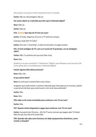 (Rosa pensa um pouco e olha novamente para o marido)

Carlos: Não sei, desvantagens não sei.

Por acaso sabem se a televisão que têm aqui é televisão digital?

Rosa: Não sei.

Carlos: Não sei.

P19. (família) Que tipo de TV tem em casa?

Carlos: TV Cabo. Pagamos 33 euros e 77 cêntimos sempre.

E porque razão têm TV Cabo?

Carlos: Para ver o “wrestling”, a volta em bicicleta e os jogos da bola.

P21. O sinal analógico de TV, com os 4 canais de TV gratuitos, vai ser desligado -
sabia?

Carlos: Não. É a primeira vez que oiço falar nisso.

Rosa: Não.

(Explica-se no que consistirá o “switchover” digital e que Alenquer será uma das três
zonas piloto para a transição para a televisão digital)

Faziam alguma ideia deste processo?

Rosa: Não, não.

O que acham disto?

Rosa: Eu acho que é sempre bom essas coisas…

Imaginem que ainda tinham a anterior televisão (que tinha apenas os 4 canais), sabiam
o que teriam de fazer para continuarem a ter sinal nessa televisão?

Carlos: Não.

Rosa: Não.

P26. Sabe se há custos envolvidos para continuar a ter TV em casa?

Carlos: Não.

P27. Quanto estaria disposto/a a pagar para continuar a ter TV em casa?

Carlos: Essa parte dos 33 euros… (Os 33,77 euros mensais que pagam pela TV Cabo).
Mais do que isso não seria muito fácil.

P29. Quando não sabe como funciona um dado equipamento electrónico, como
resolve a situação?
                                                                                     121
 