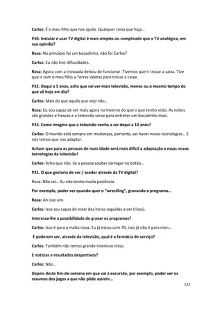 Carlos: É o meu filho que nos ajuda. Qualquer coisa que haja…

P30. Instalar e usar TV digital é mais simples ou complicado que a TV analógica, em
sua opinião?

Rosa: No princípio foi um bocadinho, não foi Carlos?

Carlos: Eu não tive dificuldades.

Rosa: Agora com a trovoada deixou de funcionar. Tivemos que ir trocar a caixa. Tive
que ir com o meu filho a Torres Vedras para trocar a caixa.

P32. Daqui a 5 anos, acha que vai ver mais televisão, menos ou o mesmo tempo do
que vê hoje em dia?

Carlos: Mais do que aquilo que vejo não…

Rosa: Eu sou capaz de ver mais agora no Inverno do que o que tenho visto. As noites
são grandes e frescas e a televisão serve para entreter um bocadinho mais.

P33. Como imagina que a televisão venha a ser daqui a 10 anos?

Carlos: O mundo está sempre em mudanças, portanto, vai haver novas tecnologias… E
nós temos que nos adaptar.

Acham que para as pessoas de mais idade será mais difícil a adaptação a essas novas
tecnologias da televisão?

Carlos: Acho que não. Se a pessoa souber carregar no botão…

P31. O que gostaria de ver / aceder através da TV digital?

Rosa: Não sei… Eu não tenho muita paciência.

Por exemplo, poder ver quando quer o “wrestling”, gravando o programa…

Rosa: Ah isso sim.

Carlos: Isso sou capaz de estar dez horas seguidas a ver (risos).

Interessa-lhe a possibilidade de gravar os programas?

Carlos: Isso é para a malta nova. Eu já estou com 76, isso já não é para mim…

E poderem ver, através da televisão, qual é a farmácia de serviço?

Carlos: Também não temos grande interesse nisso.

E notícias e resultados desportivos?

Carlos: Não…

Depois deste fim-de-semana em que vai à excursão, por exemplo, poder ver os
resumos dos jogos a que não pôde assistir…
                                                                                      122
 