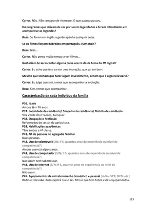 Carlos: Não. Não tem grande interesse. O que passou passou.

Há programas que deixam de ver por serem legendados e terem dificuldades em
acompanhar as legendas?

Rosa: Se forem em inglês a gente apanha qualquer coisa.

Se os filmes fossem dobrados em português, viam mais?

Rosa: Não…

Carlos: Não perco muito tempo a ver filmes…

Gostariam de acrescentar alguma coisa acerca deste tema da TV digital?

Carlos: Eu acho que isso vai ser uma inovação, que vai ser bom.

Mesmo que tenham que fazer algum investimento, acham que é algo necessário?

Carlos: Eu julgo que sim, temos que acompanhar a evolução.

Rosa: Sim, temos que acompanhar.

Caracterização de cada indivíduo da família

P36. Idade
Ambos têm 76 anos.
P37. Localidade de residência/ Concelho de residência/ Distrito de residência
Vila Verde dos Francos, Alenquer.
P38. Ocupação e Profissão
Reformados do sector da agricultura.
P39. Habilitações académicas
Têm ambos a 4ª classe.
P41. Nº de pessoas no agregado familiar
Duas pessoas.
P42. Uso de telemóvel (S/N; if S, quantos anos de experiência ou nível de
competência?)
Ambos usam já alguns anos.
P43. Uso de computador (S/N; if S, quantos anos de experiência ou nível de
competência?)
Não usam nem sabem usar.
P44. Uso de internet (S/N; if S, quantos anos de experiência ou nível de
competência?)
Não usam.
P45. Equipamentos de entretenimento doméstico e pessoal (rádio, VCR, DVD, etc.)
Rádio e televisão. Rosa explica que o seu filho é que tem todos estes equipamentos.




                                                                                  123
 