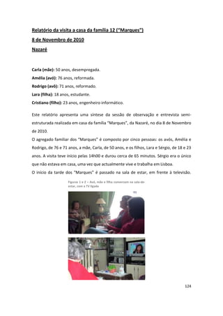 Relatório da visita a casa da família 12 (“Marques”)
8 de Novembro de 2010
Nazaré


Carla (mãe): 50 anos, desempregada.
Amélia (avó): 76 anos, reformada.
Rodrigo (avô): 71 anos, reformado.
Lara (filha): 18 anos, estudante.
Cristiano (filho): 23 anos, engenheiro informático.

Este relatório apresenta uma síntese da sessão de observação e entrevista semi-
estruturada realizada em casa da família “Marques”, da Nazaré, no dia 8 de Novembro
de 2010.
O agregado familiar dos “Marques” é composto por cinco pessoas: os avós, Amélia e
Rodrigo, de 76 e 71 anos, a mãe, Carla, de 50 anos, e os filhos, Lara e Sérgio, de 18 e 23
anos. A visita teve início pelas 14h00 e durou cerca de 65 minutos. Sérgio era o único
que não estava em casa, uma vez que actualmente vive e trabalha em Lisboa.
O início da tarde dos “Marques” é passado na sala de estar, em frente à televisão.

                    Figuras 1 e 2 – Avó, mãe e filha conversam na sala-de-
                    estar, com a TV ligada




                                                                                      124
 