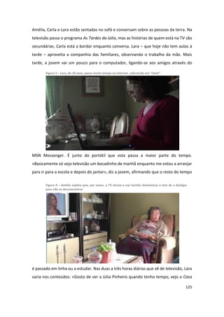 Amélia, Carla e Lara estão sentadas no sofá e conversam sobre as pessoas da terra. Na
televisão passa o programa As Tardes da Júlia, mas as histórias de quem está na TV são
secundárias. Carla está a bordar enquanto conversa. Lara – que hoje não tem aulas à
tarde – aproveita a companhia das familiares, observando o trabalho da mãe. Mais
tarde, a jovem vai um pouco para o computador, ligando-se aos amigos através do

       Figura 3 – Lara, de 18 anos, passa muito tempo na internet, sobretudo em “chats”




MSN Messenger. É junto do portátil que esta passa a maior parte do tempo.
«Basicamente só vejo televisão um bocadinho de manhã enquanto me estou a arranjar
para ir para a escola e depois do jantar», diz a jovem, afirmando que o resto do tempo

       Figura 4 – Amélia explica que, por vezes, a TV atrasa-a nas tarefas domésticas e tem de a desligar
       para não se desconcentrar




é passado em linha ou a estudar. Nas duas a três horas diárias que vê de televisão, Lara
varia nos conteúdos: «Gosto de ver a Júlia Pinheiro quando tenho tempo, vejo a Casa

                                                                                                        125
 