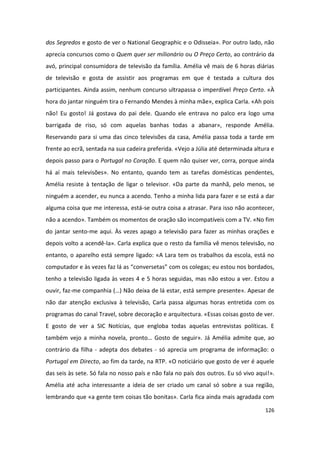 dos Segredos e gosto de ver o National Geographic e o Odisseia». Por outro lado, não
aprecia concursos como o Quem quer ser milionário ou O Preço Certo, ao contrário da
avó, principal consumidora de televisão da família. Amélia vê mais de 6 horas diárias
de televisão e gosta de assistir aos programas em que é testada a cultura dos
participantes. Ainda assim, nenhum concurso ultrapassa o imperdível Preço Certo. «À
hora do jantar ninguém tira o Fernando Mendes à minha mãe», explica Carla. «Ah pois
não! Eu gosto! Já gostava do pai dele. Quando ele entrava no palco era logo uma
barrigada de riso, só com aquelas banhas todas a abanar», responde Amélia.
Reservando para si uma das cinco televisões da casa, Amélia passa toda a tarde em
frente ao ecrã, sentada na sua cadeira preferida. «Vejo a Júlia até determinada altura e
depois passo para o Portugal no Coração. E quem não quiser ver, corra, porque ainda
há aí mais televisões». No entanto, quando tem as tarefas domésticas pendentes,
Amélia resiste à tentação de ligar o televisor. «Da parte da manhã, pelo menos, se
ninguém a acender, eu nunca a acendo. Tenho a minha lida para fazer e se está a dar
alguma coisa que me interessa, está-se outra coisa a atrasar. Para isso não acontecer,
não a acendo». Também os momentos de oração são incompatíveis com a TV. «No fim
do jantar sento-me aqui. Às vezes apago a televisão para fazer as minhas orações e
depois volto a acendê-la». Carla explica que o resto da família vê menos televisão, no
entanto, o aparelho está sempre ligado: «A Lara tem os trabalhos da escola, está no
computador e às vezes faz lá as “conversetas” com os colegas; eu estou nos bordados,
tenho a televisão ligada às vezes 4 e 5 horas seguidas, mas não estou a ver. Estou a
ouvir, faz-me companhia (…) Não deixa de lá estar, está sempre presente». Apesar de
não dar atenção exclusiva à televisão, Carla passa algumas horas entretida com os
programas do canal Travel, sobre decoração e arquitectura. «Essas coisas gosto de ver.
E gosto de ver a SIC Notícias, que engloba todas aquelas entrevistas políticas. E
também vejo a minha novela, pronto… Gosto de seguir». Já Amélia admite que, ao
contrário da filha - adepta dos debates - só aprecia um programa de informação: o
Portugal em Directo, ao fim da tarde, na RTP. «O noticiário que gosto de ver é aquele
das seis às sete. Só fala no nosso país e não fala no país dos outros. Eu só vivo aqui!».
Amélia até acha interessante a ideia de ser criado um canal só sobre a sua região,
lembrando que «a gente tem coisas tão bonitas». Carla fica ainda mais agradada com

                                                                                     126
 