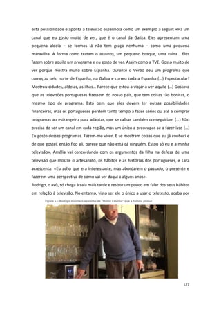 esta possibilidade e aponta a televisão espanhola como um exemplo a seguir: «Há um
canal que eu gosto muito de ver, que é o canal da Galiza. Eles apresentam uma
pequena aldeia – se formos lá não tem graça nenhuma – como uma pequena
maravilha. A forma como tratam o assunto, um pequeno bosque, uma ruína… Eles
fazem sobre aquilo um programa e eu gosto de ver. Assim como a TVE. Gosto muito de
ver porque mostra muito sobre Espanha. Durante o Verão deu um programa que
começou pelo norte de Espanha, na Galiza e correu toda a Espanha (...) Espectacular!
Mostrou cidades, aldeias, as ilhas… Parece que estou a viajar a ver aquilo (…) Gostava
que as televisões portuguesas fizessem do nosso país, que tem coisas tão bonitas, o
mesmo tipo de programa. Está bem que eles devem ter outras possibilidades
financeiras, mas os portugueses perdem tanto tempo a fazer séries ou até a comprar
programas ao estrangeiro para adaptar, que se calhar também conseguiriam (…) Não
precisa de ser um canal em cada região, mas um único a preocupar-se a fazer isso (…)
Eu gosto desses programas. Fazem-me viver. E se mostram coisas que eu já conheci e
de que gostei, então fico ali, parece que não está cá ninguém. Estou só eu e a minha
televisão». Amélia vai concordando com os argumentos da filha na defesa de uma
televisão que mostre o artesanato, os hábitos e as histórias dos portugueses, e Lara
acrescenta: «Eu acho que era interessante, mas abordarem o passado, o presente e
fazerem uma perspectiva de como vai ser daqui a alguns anos».
Rodrigo, o avô, só chega à sala mais tarde e resiste um pouco em falar dos seus hábitos
em relação à televisão. No entanto, visto ser ele o único a usar o teletexto, acaba por
       Figura 5 – Rodrigo mostra o aparelho de “Home Cinema” que a família possui




                                                                                    127
 