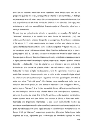 participar na entrevista explicando a sua experiência neste âmbito: «Uso para ver os
programas que vão dar no dia, ver se ganhei o Totoloto ou o Euro Milhões…». Rodrigo
considera que seria útil, «para quem não tem computador», a existência de um serviço
que proporcionasse a leitura de notícias na televisão. Carla concorda com o pai, mas
entusiasma-se mais com a possibilidade de poder aceder a informações sobre bens e
serviços na televisão.
No que toca ao conhecimento, atitudes e expectativas em relação à TV digital, os
“Marques” afirmaram já ter ouvido falar nesta forma de transmissão (P16). No
entanto, nenhum deles foi capaz de apontar as vantagens ou desvantagens associadas
à TV digital (P17). Carla demonstra-se um pouco confusa em relação ao tema,
apresentando algumas dificuldades com o vocabulário ligado à TV digital. «Não sei… Eu
sei que vamos passar, até porque quando foi da Cabovisão andaram a trocar as boxes,
para preparar para a… De resto, não estou lá muito bem informada sobre isso». Já
Rodrigo, que no decorrer da entrevista demonstrou ter a noção de uma passagem para
o digital, sem no entanto a conseguiu explicar, espera que a empresa que lhes fornece
televisão – a Cabovisão – trate de adaptar os seus televisores ao novo sistema de
transmissão. «Eu não sei se quando passar a ser unicamente a digital, a própria
Cabovisão vai meter o digital nos televisores». Carla foi a primeira a mencionar que
ouviu falar na compra de um aparelho para se poder aceder à televisão digital. «Ouvi
na televisão uma entrevista qualquer a alguém e ouvi dizer que era perto. Não fixei a
data, mas disse “Epá está quase”. Eles falaram num aparelho que tinha que se
comprar. Não deram preços, ou pelo menos eu não fixei». Com excepção de Amélia,
parece que os “Marques” já se tinham apercebido de que irá haver um desligamento
do sinal analógico, apesar de não saberem bem o que é este processo representa,
como se denomina ou a sua data-limite. Na verdade, nestas questões tecnológicas,
quem costuma estar mais por dentro dos assuntos é Sérgio, o filho mais velho,
licenciado em Engenharia Informática. É este quem normalmente resolve os
problemas quando alguém não sabe como funciona um dado equipamento electrónico
(P29). Questionados ainda sobre a possibilidade de verem mais ou menos televisão no
futuro (P32), os “Marques” apresentam perspectivas diferentes. Carla diz que tudo
depende da idade, explicando que a diminuição da actividade significa ver mais

                                                                                 128
 