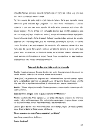 televisão; Rodrigo acha que passará menos horas em frente ao ecrã; e Lara acha que
verá «mais ou menos a mesma coisa».
Por fim, quanto às ideias sobre a televisão do futuro, Carla, por exemplo, revela
admiração pela televisão tipo projector. «Eu acho muito interessante a pessoa
projectar o que quer ver numa parede. Já tenho visto programas sobre isso. Não
ocupar espaço». Amélia brinca com a situação, dizendo que não têm espaço na sala
para tal inovação («Aqui só se for no tecto!»), ao que a filha responde que a projecção
é possível numa simples folha de papel. Carla acrescenta ainda a vontade de, um dia,
poder ter uma televisão portátil, que lhe permitisse, por exemplo, esperar a sua vez no
centro de saúde, a ver um programa de que goste. «Por exemplo, agora estou aqui
numa sala de espera do hospital e estão a ver alguma porcaria e eu vou ver o que
quero. Ainda no outro dia, no centro de saúde, me aconteceu terem a televisão num
canal que não me interessava e pensei “agora é que me apetecia ter aqui qualquer
coisa com que uma pessoa estivesse distraída”».


                    Transcrição da entrevista semi-estruturada

Amélia: Eu vejo um pouco de cada. Gosto mais assim de programas deste género (As
Tardes da Júlia) e vejo poucas novelas. Irritam-me as novelas.

Carla: (risos) Ela gosta muito enquanto está tudo muito bem. Quando começa aquela
parte complicada de fazer mal uns aos outros, de intriguismo, desiste. Porque a minha
mãe vive. Não vê aquilo como um filme. A minha mãe está a ver e a viver aquilo.

Amélia: E filmes, só gosto daqueles filmes com drama, mas daqueles dramas que não
sejam violentos.

Gosta de filmes antigos, como os que passam na RTP Memória?

Amélia: Exactamente. Ando à procura, a ver onde está alguma coisa que me interessa
e vejo. E não é só filmes antigos. Dão muitas palestras antigas… Eu gosto de ver. Isto de
ver a Júlia Pinheiro é porque no outro lado está a dar uma novela.

Lara: Eu gosto de ver a Júlia Pinheiro quando tenho tempo, vejo a Casa dos Segredos,
gosto de ver o National Geographic e o Odisseia.

Algum programa em específico nesses canais temáticos?

Lara: Programas sobre o Ambiente.

Gostas de séries?
                                                                                     129
 