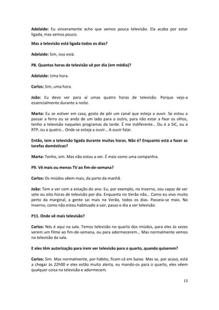 Adelaide: Eu sinceramente acho que vemos pouca televisão. Ela acaba por estar
ligada, mas vemos pouco.

Mas a televisão está ligada todos os dias?

Adelaide: Sim, isso está.

P8. Quantas horas de televisão vê por dia (em média)?

Adelaide: Uma hora.

Carlos: Sim, uma hora.

João: Eu devo ver para aí umas quatro horas de televisão. Porque vejo-a
essencialmente durante a noite.

Marta: Eu se estiver em casa, gosto de pôr um canal que esteja a ouvir. Se estou a
passar a ferro ou se ando de um lado para o outro, para não estar a fixar os olhos,
tenho a televisão naqueles programas da tarde. É me indiferente… Ou é a SIC, ou a
RTP, ou a quatro… Onde se esteja a ouvir… A ouvir falar.

Então, tem a televisão ligada durante muitas horas. Não é? Enquanto está a fazer as
tarefas domésticas?

Marta: Tenho, sim. Mas não estou a ver. É mais como uma companhia.

P9. Vê mais ou menos TV ao fim-de-semana?

Carlos: Os miúdos vêem mais, da parte da manhã.

João: Tem a ver com a estação do ano. Eu, por exemplo, no Inverno, sou capaz de ver
sete ou oito horas de televisão por dia. Enquanto no Verão não… Como eu vivo muito
perto da marginal, a gente sai mais no Verão, todos os dias. Passeia-se mais. No
Inverno, como não estou habituado a sair, passo o dia a ver televisão.

P11. Onde vê mais televisão?

Carlos: Nós é aqui na sala. Temos televisão no quarto dos miúdos, para eles às vezes
verem um filme ao fim-de-semana, ou para adormecerem… Mas normalmente vemos
na televisão da sala.

E eles têm autorização para irem ver televisão para o quarto, quando quiserem?

Carlos: Sim. Mas normalmente, por hábito, ficam cá em baixo. Mas se, por acaso, está
a chegar às 22h00 e eles estão muito alerta, eu mando-os para o quarto, eles vêem
qualquer coisa na televisão e adormecem.

                                                                                 13
 