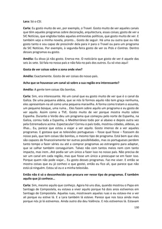 Lara: Só o CSI.

Carla: Eu gosto muito de ver, por exemplo, o Travel. Gosto muito de ver aqueles canais
que têm aqueles programas sobre decoração, arquitectura, essas coisas; gosto de ver a
SIC Notícias, que engloba todas aquelas entrevistas políticas, que gosto muito de ver. E
também vejo a minha novela, pronto… Gosto de seguir. Há uma ou outra que eu não
gosto tanto e sou capaz de prescindir dela para ir para o Travel ou para um programa
da SIC Notícias. Por exemplo, à segunda-feira gosto de ver os Prós e Contras. Dentro
desses programas eu gosto.

Amélia: Eu disso já não gosto. Enerva-me. O noticiário que gosto de ver é aquele das
seis às sete. Só fala no nosso país e não fala no país dos outros. Eu só vivo aqui!

Gosta de ver coisas sobre a zona onde vive?

Amélia: Exactamente. Gosto de ver coisas do nosso país.

Acha que se houvesse um canal só sobre a sua região era interessante?

Amélia: A gente tem coisas tão bonitas.

Carla: Sim, era interessante. Há um canal que eu gosto muito de ver que é o canal da
Galiza. De uma pequena aldeia, que se nós lá formos aquilo não tem graça nenhuma,
eles apresentam-na ali como uma pequena maravilha. A forma como tratam o assunto,
um pequeno bosque, uma ruína… Eles fazem sobre aquilo um programa e eu gosto de
ver aquilo. Assim como a TVE. Gosto muito de ver porque mostra muito sobre
Espanha. Durante o Verão deu um programa que começou pelo norte de Espanha, na
Galiza, correu toda a Espanha, o Mediterrâneo todo por aí abaixo e depois outra vez
pela Estremadura acima. Espectacular! Correu o país todo, mostrou cidades, aldeias, as
ilhas… Eu, parece que estou a viajar a ver aquilo. Gosto imenso de a ver aqueles
programas. E gostava que as televisões portuguesas – fosse qual fosse – fizessem do
nosso país, que tem coisas tão bonitas, o mesmo tipo de programa. Está bem que eles
são capazes de financeiramente ter outras possibilidades, mas os portugueses perdem
tanto tempo a fazer séries ou até a comprar programas ao estrangeiro para adaptar,
que se calhar também conseguiriam. Talvez não com tantos meios nem com tanto
impacto, mas irem…Até podia ser um único a fazer isso no nosso país. Não precisa de
ser um canal em cada região, mas que fosse um único a preocupar-se em fazer isso.
Porque quem não pode viajar… Eu gosto desses programas. Faz-me viver. E então se
mostra coisas que eu já conheci e que gostei, então eu fico ali, que parece que não
está cá ninguém. Estou só eu e a minha televisão.

Então não é só o desconhecido que procura ver nesse tipo de programas. É também
aquilo que já conhece…

Carla: Sim, mesmo aquilo que conheço. Agora há uns dias, quando mostrou o Papa em
Santiago de Compostela, eu estava a viver aquilo porque há dois anos estivemos em
Santiago de Compostela. Aquelas ruas, mostravam aquelas ruas e eu estava-me a ver
ali porque eu estive lá. E a Lara também lá esteve. Parece que nos toca ainda mais
porque nós já lá estivemos. Ainda outro dia deu Valência. E nós estivemos lá. Estavam
                                                                                    130
 