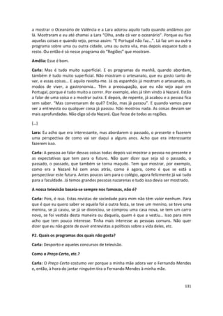 a mostrar o Oceanário de Valência e a Lara adorou aquilo tudo quando andámos por
lá. Mostraram e eu até chamei a Lara “Olha, anda cá ver o oceanário”. Porque eu fixo
aquelas coisas e quando vejo, penso assim: “E Portugal não faz…”. Lá faz um ou outro
programa sobre uma ou outra cidade, uma ou outra vila, mas depois esquece tudo o
resto. Ou então é só nesse programa do “Regiões” que mostram.

Amélia: Esse é bom.

Carla: Mas é tudo muito superficial. E os programas da manhã, quando abordam,
também é tudo muito superficial. Não mostram o artesanato, que eu gosto tanto de
ver, e essas coisas… E aquilo revolta-me. Já os espanhóis já mostram o artesanato, os
modos de viver, a gastronomia… Têm a preocupação, que eu não vejo aqui em
Portugal, porque é tudo muito a correr. Por exemplo, eles já têm vindo à Nazaré. Estão
a falar de uma coisa e a mostrar outra. E depois, de repente, já acabou e a pessoa fica
sem saber. “Mas conversaram de quê? Então, mas já passou”. E quando vamos para
ver a entrevista ou qualquer coisa já passou. Não mostrou nada. As coisas deviam ser
mais aprofundadas. Não digo só da Nazaré. Que fosse de todas as regiões.

(…)

Lara: Eu acho que era interessante, mas abordarem o passado, o presente e fazerem
uma perspectiva de como vai ser daqui a alguns anos. Acho que era interessante
fazerem isso.

Carla: A pessoa ao falar dessas coisas todas depois vai mostrar a pessoa no presente e
as expectativas que tem para o futuro. Não quer dizer que seja só o passado, o
passado, o passado, que também se torna maçudo. Tem que mostrar, por exemplo,
como era a Nazaré há cem anos atrás, como é agora, como é que se está a
perspectivar este futuro. Antes poucos iam para o colégio, agora felizmente já vai tudo
para a faculdade. Já temos grandes pessoas nazarenas e tudo isso devia ser mostrado.

A nossa televisão baseia-se sempre nos famosos, não é?

Carla: Pois, é isso. Estas revistas de sociedade para mim não têm valor nenhum. Para
que é que eu quero saber se aquela foi a outra festa, se teve um menino, se teve uma
menina, se já casou, se já se divorciou, se comprou uma casa nova, se tem um carro
novo, se foi vestida desta maneira ou daquela, quem é que a vestiu… Isso para mim
acho que tem pouco interesse. Tinha mais interesse as pessoas comuns. Não quer
dizer que eu não goste de ouvir entrevistas a políticos sobre a vida deles, etc.

P2. Quais os programas dos quais não gosta?

Carla: Desporto e aqueles concursos de televisão.

Como o Preço Certo, etc.?

Carla: O Preço Certo costumo ver porque a minha mãe adora ver o Fernando Mendes
e, então, à hora do jantar ninguém tira o Fernando Mendes à minha mãe.


                                                                                   131
 