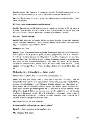 Amélia: Ah pois não! Eu gosto! Já gostava do pai dele. O pai dele quando entrava no
palco era logo uma barrigada de riso, só com aquelas banhas todas a abanar.

Lara: Eu não gosto de ver os concursos. Tipo o Quem quer ser milionário ou o Preço
Certo não aprecio.

P5. Conte como passa um dia normal de semana?

Amélia: Da parte da manhã, pelo menos, se ninguém a acender (a TV) eu nunca a
acendo. Tenho a minha lida para fazer e se está a dar alguma coisa que me interessa
está-se outra coisa a atrasar. Então para isso não acontecer não a acendo.

E o rádio, também não liga?

Amélia: Não. Ao tempo que eu não acendo um rádio… Quando eu quero ver qualquer
coisa e ouvir vejo na televisão. Depois do almoço estou nesta cadeira, tal e qual como
hoje. Às vezes estou aqui uma tarde inteira.

Rodrigo: A ver a Júlia…

Amélia: Vejo a Júlia até determinada altura e depois passo para o Portugal no Coração,
que eu gosto de ver. E quem não quiser ver, corra, porque ainda há aí mais televisões.
À noite vejo os concursos que elas não gostam de ver. Elas não gostam, por exemplo,
de ver o Quem quer ser milionário, mas eu gosto de os ouvir porque há perguntas que
eles fazem que eu – praticamente analfabeta – sei e eles não sabem. E eu gosto de ver
aqueles que têm mais cultura, menos cultura. No fim do jantar sento-me aqui. Às vezes
apago a televisão para fazer as minhas orações e depois volto a acendê-la. Gosto de
ver

P8. Quantas horas de televisão vê por dia (em média)?

Amélia: Mais de 6 horas. Eles não vêem tanta televisão como eu.

Carla: Pois, nós não vemos tanto. A Lara tem os trabalhos da escola, está no
computador e às vezes faz lá as “conversetas” com os colegas; eu estou nos bordados,
tenho a televisão ligada às vezes 4 horas e 5 horas seguidas, mas não estou a ver.
Estou a ouvir, faz-me companhia. Mesmo que eu ande a fazer alguma coisa em casa,
como estou sozinha, geralmente ponho na SIC Notícias e a pessoa está-me a fazer
companhia. Ouço o debate de manhã, ouço aqueles programas que as pessoas
telefonam e dão as suas opiniões (Fórum). Ando a fazer a minha vida e estou a ouvir. À
tarde, gosto de estar sentada, a fazer os bordados e estou a ouvir. Gosto de ver o
Goucha, mas não estou parada a ver o Goucha.

Lara: Vejo duas/três horas de televisão.

Então a televisão está sempre num segundo plano?

Carla: Em relação ao que eu tenho para fazer sim.

Mas não deixa de lá estar…

                                                                                  132
 