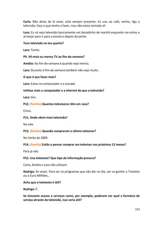 Carla: Não deixa de lá estar, está sempre presente. Eu vou ao café, venho, ligo a
televisão, faço o que tenho a fazer, mas não estou sentada ali

Lara: Eu só vejo televisão basicamente um bocadinho de manhã enquanto me estou a
arranjar para ir para a escola e depois do jantar.

Tens televisão no teu quarto?

Lara: Tenho.

P9. Vê mais ou menos TV ao fim-de-semana?

Amélia: Ao fim-de-semana é quando vejo menos.

Lara: Durante o fim-de-semana também não vejo muito.

O que é que fazes mais?

Lara: Estou no computador e a estudar.

Utilizas mais o computador e a internet do que a televisão?

Lara: Sim.

P12. (família) Quantos televisores têm em casa?

Cinco.

P11. Onde vêem mais televisão?

Na sala.

P13. (família) Quando compraram o último televisor?

No Verão de 2009.

P14. (família) Estão a pensar comprar um televisor nos próximos 12 meses?

Para já não.

P15. Usa teletexto? Que tipo de informação procura?

Carla, Amélia e Lara não utilizam.

Rodrigo: Às vezes. Para ver os programas que vão dar no dia, ver se ganhei o Totoloto
ou o Euro Milhões…

Acha que o teletexto é útil?

Rodrigo: É.

Se tivessem acesso a serviços como, por exemplo, poderem ver qual a farmácia de
serviço através da televisão, isso seria útil?

                                                                                 133
 