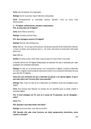 Carla: Isso era óptimo. Era engraçado.

Rodrigo: Ou ler os jornais. Quem não tem computador.

Carla: Principalmente as chamadas notícias “gordas”. Uma ou outra mais
desenvolvida…

II – TV digital: conhecimento, atitudes e expectativas
P16. Já ouviu falar de TV digital?

Carla: Ouvir falar já ouvimos…

Rodrigo: Já todos ouviram falar…

P17. Que vantagens associa à TV digital?

Rodrigo: Para já, não conheço isso.

Carla: Não sei… Eu sei que vamos passar, até porque quando foi da Cabovisão andaram
a trocar as boxes, para preparar para a… De resto, não estou lá muito bem informada
sobre isso.

Lara: Não sei.

Amélia: Eu estou a zero. Ouvir falar, ouço-os aqui em casa a falar e isso tudo

A família afirma ter TV Digital (Cabovisão) no televisor da sala e televisão por cabo
analógico nas restantes televisões.

Rodrigo: Eu não sei se quando passar a ser unicamente a digital, a própria Cabovisão
vai meter o digital nesses próprios televisores (refere-se às restantes televisões da casa
que não têm TV Digital).

Falou-me num momento em que a televisão vai passar a ser apenas digital. O que é
que sabe sobre isso? Já ouviu falar nessa questão?

Rodrigo: Não. É que eu não sei se a Cabovisão vai modificar esses tais analógicos para
digital.

Carla: Pois porque eles falavam na compra de um aparelho para se poder aceder à
televisão digital.

P21. O sinal analógico de TV, com os 4 canais de TV gratuitos, vai ser desligado -
sabia?

Carla: Pois.

P22. Quando é essa data-limite: tem ideia?

Rodrigo: Eu já ouvi dizer, mas não me lembro.

P29. Quando não sabe como funciona um dado equipamento electrónico, como
resolve a situação?
                                                                                      134
 