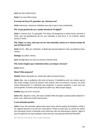 Lara: Ao meu irmão (risos).

Carla: É ao meu filho (risos).

O serviço de Pausa TV, gravador, etc. interessa-vos?

Carla: Interessar, interessa, trabalhar com eles é que é mais complicado.

P31. O que gostaria de ver / aceder através da TV digital?

Carla: É mesmo isso. É a gravação. Por vezes, há programas a certas horas, durante a
noite, que nós gostávamos de ver, por exemplo, a esta hora. E, no entanto, aquilo
passou à noite…

P32. Daqui a 5 anos, acha que vai ver mais televisão, menos ou o mesmo tempo do
que vê hoje em dia?

Carla: Sei lá… Não sei, conforme. A idade das pessoas depois é mais, já podemos fazer
menos.

Rodrigo: Se calhar, menos.

Lara: Comigo deve ser mais ou menos a mesma coisa.

P33. Como imagina que a televisão venha a ser daqui a 10 anos?

Carla: Sei lá…

Maior? Mais pequena?

Amélia: Maior não pode ser, senão não cabe no buraco (risos).

Carla: Não, mas o problema não está no buraco. O problema está nos móveis que já
são muito antigos (risos) Se fossem mais actuais nem era preciso o buraco. Eu acho
muito interessante é a televisão tipo projector. A pessoa projectar o que quer ver
numa parede. Já tenho visto programas sobre isso. Não ocupar espaço.

Amélia: Aqui só se for no tecto!

Carla: Não. Aquilo tu viras, até numa simples folha de papel a pessoa pode projectar e
estar a ver. Acho isso muito interessante.

É uma televisão portátil…

Carla: É isso. Por exemplo, agora estou aqui numa sala de espera do hospital e estão a
ver alguma porcaria e eu vou ver o que quero. Ainda no outro dia, no centro de saúde,
me aconteceu terem a televisão num canal que não me interessava e pensei “agora é
que me apetecia ter aqui qualquer coisa com que uma pessoa estivesse distraída”.

No final da entrevista, Carla ainda comenta:



                                                                                  135
 