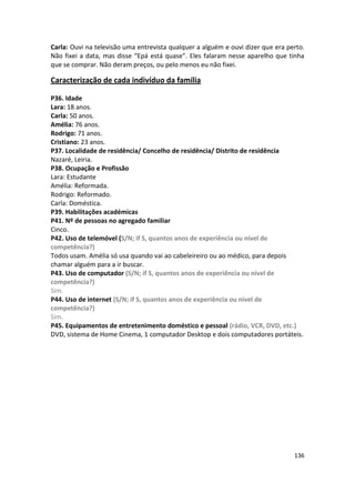 Carla: Ouvi na televisão uma entrevista qualquer a alguém e ouvi dizer que era perto.
Não fixei a data, mas disse “Epá está quase”. Eles falaram nesse aparelho que tinha
que se comprar. Não deram preços, ou pelo menos eu não fixei.

Caracterização de cada indivíduo da família

P36. Idade
Lara: 18 anos.
Carla: 50 anos.
Amélia: 76 anos.
Rodrigo: 71 anos.
Cristiano: 23 anos.
P37. Localidade de residência/ Concelho de residência/ Distrito de residência
Nazaré, Leiria.
P38. Ocupação e Profissão
Lara: Estudante
Amélia: Reformada.
Rodrigo: Reformado.
Carla: Doméstica.
P39. Habilitações académicas
P41. Nº de pessoas no agregado familiar
Cinco.
P42. Uso de telemóvel (S/N; if S, quantos anos de experiência ou nível de
competência?)
Todos usam. Amélia só usa quando vai ao cabeleireiro ou ao médico, para depois
chamar alguém para a ir buscar.
P43. Uso de computador (S/N; if S, quantos anos de experiência ou nível de
competência?)
Sim.
P44. Uso de internet (S/N; if S, quantos anos de experiência ou nível de
competência?)
Sim.
P45. Equipamentos de entretenimento doméstico e pessoal (rádio, VCR, DVD, etc.)
DVD, sistema de Home Cinema, 1 computador Desktop e dois computadores portáteis.




                                                                                 136
 