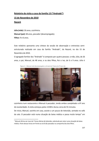 Relatório da visita a casa da família 13 (“Andrade”)
15 de Novembro de 2010
Nazaré


Júlia (mãe): 26 anos, cozinheira.
Manuel (pai): 48 anos, pescador (desempregado).
Filhos: 9 e 6 anos.


Este relatório apresenta uma síntese da sessão de observação e entrevista semi-
estruturada realizada em casa da família “Andrade”, da Nazaré, no dia 15 de
Novembro de 2010.
O agregado familiar dos “Andrade” é composto por quatro pessoas: a mãe, Júlia, de 26
anos, o pai, Manuel, de 48 anos, e os dois filhos, Rui e Ivo, de 6 e 9 anos. Júlia é

        Figura 1 – Manuel está desempregado e vê mais de 7 horas de TV por dia




cozinheira num restaurante e Manuel é pescador, tendo ambos completado o 6º ano
de escolaridade. A visita começou pelas 11h00 e durou cerca de 55 minutos.
De início, Manuel, sozinho em casa, assiste a um pouco de televisão, sentado no sofá
da sala. O pescador está numa situação de baixa médica e passa muito tempo1 em

1
 Manuel afirma ver mais de 7 horas diárias de televisão, sobretudo por estar numa situação de baixa
médica. Parte dessas horas em frente ao ecrã são passadas na companhia dos dois filhos.

                                                                                                  137
 