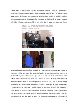 frente ao ecrã, percorrendo os seus conteúdos favoritos, «notícias, reportagens,
programas do National Geographic» ou vendo concertos em DVDs. Esta manhã assiste
ao programa de Manuel Luís Goucha, na TVI, divertindo-se com as histórias insólitas
expostas no programa, das quais realça o caso do cemitério onde se pagava taxa de
televisão. Júlia aproveita a manhã do seu único dia de folga para tratar de alguns

                 Figuras 2 e 3 – No dia da entrevista, a família “Andrade”
                 recebeu a visita dos técnicos da empresa que lhes fornece TV,
                 para fazer a instalação da internet




assuntos fora de casa, mas logo regressa para receber os técnicos que vão instalar a
Internet. É Júlia que trata dos assuntos ligados à televisão, telefone, Internet e
computadores, uma vez que tudo o que tem a ver com tecnologia «é com ela», mais
informada sobre estas questões do que o marido. A decisão de acrescentar o serviço
de Internet ao pacote da televisão por cabo partiu de Júlia, que há pouco tempo
completou uma formação em informática e passou a ser adepta da rede. Inicialmente,
o seu objectivo ao navegar era o de controlar os conteúdos a que o filho mais velho
tinha acesso na Internet, mas rapidamente deixou-se conquistar pelas possibilidades
das redes sociais. «Através da Internet conheci uma irmã que não conhecia. Falo com
os meus primos que não falava há anos. Falo com uma tia que está na Inglaterra…E é

                                                                                 138
 