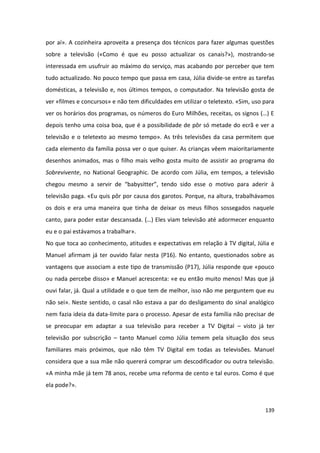 por aí». A cozinheira aproveita a presença dos técnicos para fazer algumas questões
sobre a televisão («Como é que eu posso actualizar os canais?»), mostrando-se
interessada em usufruir ao máximo do serviço, mas acabando por perceber que tem
tudo actualizado. No pouco tempo que passa em casa, Júlia divide-se entre as tarefas
domésticas, a televisão e, nos últimos tempos, o computador. Na televisão gosta de
ver «filmes e concursos» e não tem dificuldades em utilizar o teletexto. «Sim, uso para
ver os horários dos programas, os números do Euro Milhões, receitas, os signos (…) E
depois tenho uma coisa boa, que é a possibilidade de pôr só metade do ecrã e ver a
televisão e o teletexto ao mesmo tempo». As três televisões da casa permitem que
cada elemento da família possa ver o que quiser. As crianças vêem maioritariamente
desenhos animados, mas o filho mais velho gosta muito de assistir ao programa do
Sobrevivente, no National Geographic. De acordo com Júlia, em tempos, a televisão
chegou mesmo a servir de “babysitter”, tendo sido esse o motivo para aderir à
televisão paga. «Eu quis pôr por causa dos garotos. Porque, na altura, trabalhávamos
os dois e era uma maneira que tinha de deixar os meus filhos sossegados naquele
canto, para poder estar descansada. (…) Eles viam televisão até adormecer enquanto
eu e o pai estávamos a trabalhar».
No que toca ao conhecimento, atitudes e expectativas em relação à TV digital, Júlia e
Manuel afirmam já ter ouvido falar nesta (P16). No entanto, questionados sobre as
vantagens que associam a este tipo de transmissão (P17), Júlia responde que «pouco
ou nada percebe disso» e Manuel acrescenta: «e eu então muito menos! Mas que já
ouvi falar, já. Qual a utilidade e o que tem de melhor, isso não me perguntem que eu
não sei». Neste sentido, o casal não estava a par do desligamento do sinal analógico
nem fazia ideia da data-limite para o processo. Apesar de esta família não precisar de
se preocupar em adaptar a sua televisão para receber a TV Digital – visto já ter
televisão por subscrição – tanto Manuel como Júlia temem pela situação dos seus
familiares mais próximos, que não têm TV Digital em todas as televisões. Manuel
considera que a sua mãe não quererá comprar um descodificador ou outra televisão.
«A minha mãe já tem 78 anos, recebe uma reforma de cento e tal euros. Como é que
ela pode?».


                                                                                   139
 