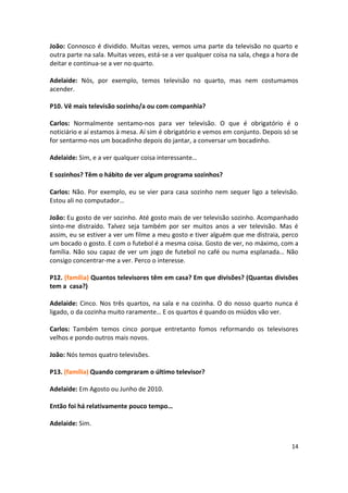 João: Connosco é dividido. Muitas vezes, vemos uma parte da televisão no quarto e
outra parte na sala. Muitas vezes, está-se a ver qualquer coisa na sala, chega a hora de
deitar e continua-se a ver no quarto.

Adelaide: Nós, por exemplo, temos televisão no quarto, mas nem costumamos
acender.

P10. Vê mais televisão sozinho/a ou com companhia?

Carlos: Normalmente sentamo-nos para ver televisão. O que é obrigatório é o
noticiário e aí estamos à mesa. Aí sim é obrigatório e vemos em conjunto. Depois só se
for sentarmo-nos um bocadinho depois do jantar, a conversar um bocadinho.

Adelaide: Sim, e a ver qualquer coisa interessante…

E sozinhos? Têm o hábito de ver algum programa sozinhos?

Carlos: Não. Por exemplo, eu se vier para casa sozinho nem sequer ligo a televisão.
Estou ali no computador…

João: Eu gosto de ver sozinho. Até gosto mais de ver televisão sozinho. Acompanhado
sinto-me distraído. Talvez seja também por ser muitos anos a ver televisão. Mas é
assim, eu se estiver a ver um filme a meu gosto e tiver alguém que me distraia, perco
um bocado o gosto. E com o futebol é a mesma coisa. Gosto de ver, no máximo, com a
família. Não sou capaz de ver um jogo de futebol no café ou numa esplanada… Não
consigo concentrar-me a ver. Perco o interesse.

P12. (família) Quantos televisores têm em casa? Em que divisões? (Quantas divisões
tem a casa?)

Adelaide: Cinco. Nos três quartos, na sala e na cozinha. O do nosso quarto nunca é
ligado, o da cozinha muito raramente… E os quartos é quando os miúdos vão ver.

Carlos: Também temos cinco porque entretanto fomos reformando os televisores
velhos e pondo outros mais novos.

João: Nós temos quatro televisões.

P13. (família) Quando compraram o último televisor?

Adelaide: Em Agosto ou Junho de 2010.

Então foi há relativamente pouco tempo…

Adelaide: Sim.


                                                                                     14
 