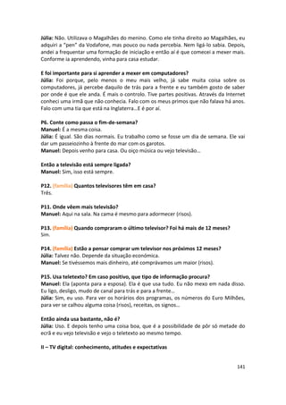 Júlia: Não. Utilizava o Magalhães do menino. Como ele tinha direito ao Magalhães, eu
adquiri a “pen” da Vodafone, mas pouco ou nada percebia. Nem ligá-lo sabia. Depois,
andei a frequentar uma formação de iniciação e então aí é que comecei a mexer mais.
Conforme ia aprendendo, vinha para casa estudar.

E foi importante para si aprender a mexer em computadores?
Júlia: Foi porque, pelo menos o meu mais velho, já sabe muita coisa sobre os
computadores, já percebe daquilo de trás para a frente e eu também gosto de saber
por onde é que ele anda. É mais o controlo. Tive partes positivas. Através da Internet
conheci uma irmã que não conhecia. Falo com os meus primos que não falava há anos.
Falo com uma tia que está na Inglaterra…E é por aí.

P6. Conte como passa o fim-de-semana?
Manuel: É a mesma coisa.
Júlia: É igual. São dias normais. Eu trabalho como se fosse um dia de semana. Ele vai
dar um passeiozinho à frente do mar com os garotos.
Manuel: Depois venho para casa. Ou oiço música ou vejo televisão…

Então a televisão está sempre ligada?
Manuel: Sim, isso está sempre.

P12. (família) Quantos televisores têm em casa?
Três.

P11. Onde vêem mais televisão?
Manuel: Aqui na sala. Na cama é mesmo para adormecer (risos).

P13. (família) Quando compraram o último televisor? Foi há mais de 12 meses?
Sim.

P14. (família) Estão a pensar comprar um televisor nos próximos 12 meses?
Júlia: Talvez não. Depende da situação económica.
Manuel: Se tivéssemos mais dinheiro, até comprávamos um maior (risos).

P15. Usa teletexto? Em caso positivo, que tipo de informação procura?
Manuel: Ela (aponta para a esposa). Ela é que usa tudo. Eu não mexo em nada disso.
Eu ligo, desligo, mudo de canal para trás e para a frente…
Júlia: Sim, eu uso. Para ver os horários dos programas, os números do Euro Milhões,
para ver se calhou alguma coisa (risos), receitas, os signos…

Então ainda usa bastante, não é?
Júlia: Uso. E depois tenho uma coisa boa, que é a possibilidade de pôr só metade do
ecrã e eu vejo televisão e vejo o teletexto ao mesmo tempo.

II – TV digital: conhecimento, atitudes e expectativas


                                                                                  141
 