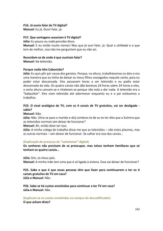 P16. Já ouviu falar de TV digital?
Manuel: Eu já. Ouvir falar, já.

P17. Que vantagens associam à TV digital?
Júlia: Eu pouco ou nada percebo disso.
Manuel: E eu então muito menos! Mas que já ouvi falar, já. Qual a utilidade e o que
tem de melhor, isso não me perguntem que eu não sei.

Recordam-se de onde é que ouviram falar?
Manuel: Na televisão.

Porque razão têm Cabovisão?
Júlia: Eu quis pôr por causa dos garotos. Porque, na altura, trabalhávamos os dois e era
uma maneira que eu tinha de deixar os meus filhos sossegados naquele canto, para eu
poder estar descansada. Eles passavam horas a ver televisão e eu podia estar
descansada da vida. Os quatro canais não dão bonecos 24 horas sobre 24 horas e eles,
a certa altura cansam-se e chateiam-se porque não está a dar nada. A televisão era a
“babysitter”. Eles viam televisão até adormecer enquanto eu e o pai estávamos a
trabalhar.

P23. O sinal analógico de TV, com os 4 canais de TV gratuitos, vai ser desligado -
sabia?
Manuel: Não.
Júlia: Não. (Vira-se para o marido e diz) Lembras-te de eu te ter dito que a Zulmira que
as televisões normais iam deixar de funcionar?
Manuel: Ah, então deve ser isso.
Júlia: A minha colega de trabalho disse-me que as televisões – não estes plasmas, mas
as outras normais – iam deixar de funcionar. Se calhar era isso dos canais…

(Explicação do processo de “switchover” digital)
Os senhores não precisam de se preocupar, mas talvez tenham familiares que só
tenham os quatro canais…

Júlia: Sim, os meus pais.
Manuel: A minha mãe tem uma que é só ligada à antena. Essa vai deixar de funcionar?

P25. Sabe o que é que essas pessoas têm que fazer para continuarem a ter os 4
canais gratuitos de TV em casa?
Júlia e Manuel: Não.

P26. Sabe se há custos envolvidos para continuar a ter TV em casa?
Júlia e Manuel: Não.

(Explicam-se os custos envolvidos na compra do descodificador)
O que acham disto?

                                                                                    142
 