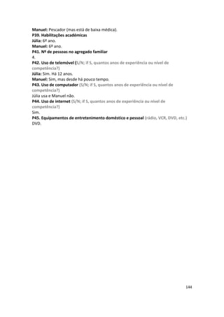 Manuel: Pescador (mas está de baixa médica).
P39. Habilitações académicas
Júlia: 6º ano.
Manuel: 6º ano.
P41. Nº de pessoas no agregado familiar
4.
P42. Uso de telemóvel (S/N; if S, quantos anos de experiência ou nível de
competência?)
Júlia: Sim. Há 12 anos.
Manuel: Sim, mas desde há pouco tempo.
P43. Uso de computador (S/N; if S, quantos anos de experiência ou nível de
competência?)
Júlia usa e Manuel não.
P44. Uso de internet (S/N; if S, quantos anos de experiência ou nível de
competência?)
Sim.
P45. Equipamentos de entretenimento doméstico e pessoal (rádio, VCR, DVD, etc.)
DVD.




                                                                              144
 