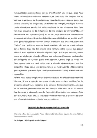 mais qualidade», sublinhando que para ele é “indiferente”, uma vez que é cego. Paula
referiu ter ouvido falar no assunto na televisão, tal como ouviu falar «naquela 3D». No
que toca às vantagens ou desvantagens da nova plataforma, a nazarena sugere que
talvez a «poupança de energia» seja um benefício da TV Digital, mas logo o marido a
corrige dizendo que «aquilo é só melhor qualidade de som e imagem». Nem Paula
nem Jorge estavam a par do desligamento do sinal analógico de televisão (P21), nem
da data-limite para o processo (P22.). No entanto, Jorge explicou que «não está nada
preocupado com isso», já que tem Cabovisão. A possibilidade de vir a existir um 5º
canal generalista gratuito ou novos serviços interactivos não causa entusiasmo nos
“Freitas”, que consideram que este tipo de novidades não seria de grande utilidade
para a família. Jorge não tem mesmo ideia nenhuma sobre serviços que possam
melhorar a sua experiência televisiva enquanto cego. Certo é que, no futuro, o casal
espera ver ainda mais televisão. «Mesmo que tenhamos dificuldades nos bracinhos
para carregar no botão, desde que os dedos apertem…», brinca Jorge. De acordo com
Paula, quanto mais só o casal estiver, mais a televisão sobressairá como uma boa
companhia. «Daqui a cinco anos os meus netos já são maiores, já não estão aqui com a
gente e já temos que ter qualquer coisa que nos entretenha (risos). A televisão é uma
companhia».
Por fim, Paula e Jorge imaginam que a televisão daqui a dez anos será decididamente
diferente, já que a evolução nunca pára. «Estão sempre a fazer modificações. Os
programas são outros, os noticiários já são contados de maneira diferente… Acho que
vai ser diferente, pelo menos que seja para melhor», prevê Paula. «Cada dia muda a
face das coisas. Já há daqueles que são “tactáveis”… O contacto é com os dedos. Anda
para trás, mexe, muda e tal. As televisões devem ser melhores, a qualidade de quem
está a fazer televisão é que pode não ser», conclui Jorge.



                  Transcrição da entrevista semi-estruturada

(Durante a fase de observação, Paula e Jorge vão falando de alguns dos seus hábitos
de consumo dos media)

Então liga o rádio logo de manhã, certo?

                                                                                   148
 